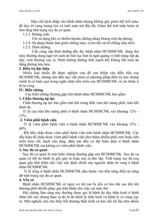 Phác đồ điều trị 2014 Khoa HSTC-CĐ
Bệnh viện Đa Khoa Khu Vực Tỉnh An Giang Trang 62
Hạn chế dịch nhập vào bệnh nhân nhƣng không gây giảm thể tích máu,
để duy trì cung lƣợng tim và tƣới máu mô đầy đủ. Giảm thể tích tuần hoàn sẽ
làm tăng tình trạng suy đa cơ quan.
1.2.3. Kháng sinh
Chỉ sử dụng khi có nhiễm khuẩn, không dùng kháng sinh dự phòng.
1.2.4. Sử dụng thuốc làm giảm chống máy: (xem bài xử trí chống máy thở).
1.2.5. Dinh dƣỡng
Cần cung cấp dinh dƣỡng đầy đủ, bệnh nhân HCSHHCNK đang thở
máy thƣờng dung nạp với nuôi ăn liên tục hơn là ngắt quảng vì tình trạng liệt dạ
dày, ruột thƣờng xảy ra. Dinh dƣỡng đƣờng tĩnh mạch khi không thể nuôi ăn
bằng đƣờng tiêu hóa.
2. Điều trị đặc hiệu
Nhiều loại thuốc đã đƣợc nghiên cứu để can thiệp vào diễn tiến của
HCSHHCNK, nhƣng cho đến nay vẫn chƣa có phƣơng pháp điều trị nào chứng
minh là có hiệu quả trong ngăn chặn tiến triển của HCSHHCNK và cải thiện tỉ
lệ tử vong.
IV. Biến chứng
Các biến chứng thƣờng gặp trên bệnh nhân HCSHHCNK bao gồm:
1. Chấn thƣơng áp lực
Chấn thƣơng áp lực bao gồm tràn khí trung thất, tràn khí màng phổi, tràn khí
dƣới da.
Tỉ lệ của tràn khí màng phổi ở bệnh nhân HCSHHCNK vào khoảng 12% -
13%.
2. Viêm phổi bệnh viện
Tỉ lệ viêm phổi bệnh viện ở bệnh nhân HCSHHCNK vào khoảng 15% -
60%.
Rất khó chẩn đoán viêm phổi bệnh viện trên bệnh nhân HCSHHCNK. Các
dấu hiệu để chẩn đoán viêm phổi bệnh viện nhƣ thâm nhiễm phổi mới hoặc tiến
triển kèm sốt, bạch cầu tăng, đàm mủ đều có thể hiện diện ở bệnh nhân
HCSHHCNK mà không có viêm phổi bệnh viện.
3. Suy đa cơ quan
Suy đa cơ quan là một biến chứng thƣờng gặp của HCSHHCNK. Suy đa cơ
quan có thể do bệnh lý gốc gây ra hoặc xảy ra độc lập. Tình trạng suy đa coq
quan gây khó khăn cho việc xác định chính xác nguyên nhân tử vong ở bệnh
nhân HCSHHCNK
Tỉ lệ sống ở bệnh nhân HCSHHCNK phụ thuộc vào khả năng điều trị nâng
đỡ tình trạng suy đa cơ quan.
4. Yếu cơ
Bệnh nhân HCSHHCNK có nguy cơ rất cao bị yếu cơ kéo dài sau khi tổn
thƣơng phổi đã hồi phục gây khó khăn cho việc cai máy thở
Hội chứng lâm sàng này thƣờng đƣợc gọi là bệnh đa dây thần kinh ở bệnh
nhân hồi sức nhƣng thực ra đó là do bệnh lý thần kinh và bệnh lý cơ cùng xảy
ra. Một nghiên cứu cho thấy bất thƣờng thần kinh cơ kéo dài rất lâu trên nhiều
 
