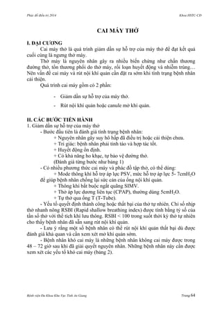 Phác đồ điều trị 2014 Khoa HSTC-CĐ
Bệnh viện Đa Khoa Khu Vực Tỉnh An Giang Trang 64
CAI MÁY THỞ
I. ĐẠI CƢƠNG
Cai máy thở là quá trình giảm dần sự hỗ trợ của máy thở để đạt kết quả
cuối cùng là ngƣng thở máy.
Thở máy là nguyên nhân gây ra nhiều biến chứng nhƣ chấn thƣơng
đƣờng thở, tổn thƣơng phổi do thở máy, rối loạn huyết động và nhiễm trùng…
Nên vấn đề cai máy và rút nội khí quản cần đặt ra sớm khi tình trạng bệnh nhân
cải thiện.
Quá trình cai máy gồm có 2 phần:
- Giảm dần sự hỗ trợ của máy thở.
- Rút nội khí quản hoặc canule mở khí quản.
II. CÁC BƢỚC TIẾN HÀNH
1. Giảm dần sự hỗ trợ của máy thở
- Bƣớc đầu tiên là đánh giá tình trạng bệnh nhân:
+ Nguyên nhân gây suy hô hấp đã điều trị hoặc cải thiện chƣa.
+ Tri giác: bệnh nhân phải tỉnh táo và hợp tác tốt.
+ Huyết động ổn định.
+ Có khả năng ho khạc, tự bảo vệ đƣờng thở.
(Đánh giá từng bƣớc nhƣ bảng 1)
- Có nhiều phƣơng thức cai máy và phác đồ tập thở, có thể dùng:
+ Mode thông khí hỗ trợ áp lực PSV, mức hỗ trợ áp lực 5- 7cmH2O
để giúp bệnh nhân chống lại sức cản của ống nội khí quản.
+ Thông khí bắt buộc ngắt quãng SIMV.
+ Thở áp lực dƣơng liên tục (CPAP), thƣờng dùng 5cmH2O.
+ Tự thở qua ống T (T-Tube).
- Yếu tố quyết định thành công hoặc thất bại của thở tự nhiên. Chỉ số nhịp
thở nhanh nông RSBI (Rapid shallow breathing index) đƣợc tính bằng tỷ số của
tần số thở với thể tích khí lƣu thông. RSBI < 100 trong suốt thời kỳ thở tự nhiên
cho thấy bệnh nhân đã sẵn sang rút nội khí quản.
- Lƣu ý rằng một số bệnh nhân có thể rút nội khí quản thất bại dù đƣợc
đánh giá khả quan và cần xem xét mở khí quản sớm.
- Bệnh nhân khó cai máy là những bệnh nhân không cai máy đƣợc trong
48 – 72 giờ sau khi đã giải quyết nguyên nhân. Những bệnh nhân này cần đƣợc
xem xét các yếu tố khó cai máy (bảng 2).
 