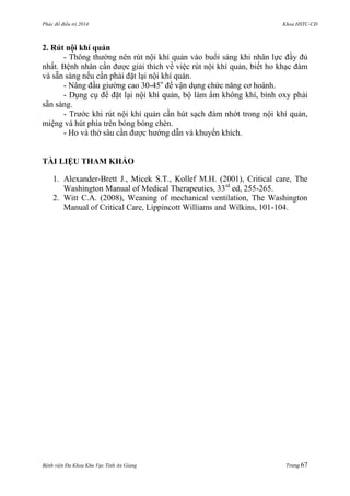 Phác đồ điều trị 2014 Khoa HSTC-CĐ
Bệnh viện Đa Khoa Khu Vực Tỉnh An Giang Trang 67
2. Rút nội khí quản
- Thông thƣờng nên rút nội khí quản vào buổi sáng khi nhân lực đầy đủ
nhất. Bệnh nhân cần đƣợc giải thích về việc rút nội khí quản, biết ho khạc đàm
và sẵn sàng nếu cần phải đặt lại nội khí quản.
- Nâng đầu giƣờng cao 30-45o
để vận dụng chức năng cơ hoành.
- Dụng cụ để đặt lại nội khí quản, bộ làm ẩm không khí, bình oxy phải
sẵn sàng.
- Trƣớc khi rút nội khí quản cần hút sạch đàm nhớt trong nội khí quản,
miệng và hút phía trên bóng bóng chèn.
- Ho và thở sâu cần đƣợc hƣớng dẫn và khuyến khích.
TÀI LIỆU THAM KHẢO
1. Alexander-Brett J., Micek S.T., Kollef M.H. (2001), Critical care, The
Washington Manual of Medical Therapeutics, 33rd
ed, 255-265.
2. Witt C.A. (2008), Weaning of mechanical ventilation, The Washington
Manual of Critical Care, Lippincott Williams and Wilkins, 101-104.
 