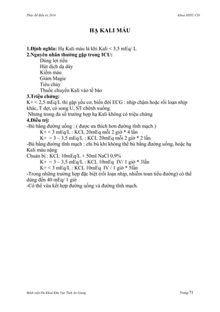 Phác đồ điều trị 2014 Khoa HSTC-CĐ
Bệnh viện Đa Khoa Khu Vực Tỉnh An Giang Trang 71
HẠ KALI MÁU
1.Định nghĩa: Hạ Kali máu là khi Kali < 3,5 mEq/ L
2.Nguyên nhân thƣờng gặp trong ICU:
Dùng lợi tiểu
Hút dịch dạ dày
Kiềm máu
Giảm Magie
Tiêu chảy
Thuốc chuyển Kali vào tế bào
3.Triệu chứng:
K+ < 2,5 mEq/L thì gặp yếu cơ, biến đởi ECG : nhịp chậm hoặc rối loạn nhịp
khác, T dẹt, có song U, ST chênh xuống.
Nhƣng trong đa số trƣờng hợp hạ Kali không có triệu chứng
4.Điều trị:
-Bù bằng đƣờng uống : ( đƣợc ƣa thích hơn đƣờng tĩnh mạch )
K+ < 3 mEq/L : KCL 20mEq mỗi 2 giờ * 4 lần
K+ = 3 – 3,5 mEq/L : KCL 20mEq mỗi 2 giờ * 2 lần
-Bù bằng đƣờng tĩnh mạch : chỉ bù khi không thể bù bằng đƣờng uống, hoặc hạ
Kali máu nặng
Chuản bị : KCL 10mEq/L + 50ml NaCl 0,9%
K+ = 3 – 3,5 mEq/L : KCL 10mEq IV/ 1 giờ * 3lần
K+ < 3 mEq/L : KCL 10mEq IV / 1 giờ * 5lần
-Trong những trƣờng hợp đặc biệt (rối loạn nhịp, nhiễm toan tiểu đƣờng) có thể
dùng đến 40 mEq/ 1 giờ
-Có thể vừa kết hợp đƣờng uống và đƣờng tĩnh mạch.
 