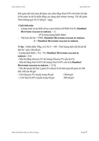 Phác đồ điều trị 2014 Khoa HSTC-CĐ
Bệnh viện Đa Khoa Khu Vực Tỉnh An Giang Trang 73
Khi giảm thể tích máu đã đƣợc sửa chửa bằng Nacl 0.9% thì bƣớc kế tiếp
là bù nƣớc tự do bị thiếu bằng các dung dịch nhƣợc trƣơng. Tốc độ giảm
Natri không quá 10-12 mEq/L / ngày
Cách tính toán
- Lƣợng nƣớc tự do thiếu (Free water deficit) (FWD)=0.6.P.( Ошибка!
Источник ссылки не найден. – 1)
(P là trọng lƣợng bệnh nhân)
- Thể tích cần bù = FWD .Ошибка! Источник ссылки не найден.
X = Ошибка! Источник ссылки не найден.
Ví dụ: 1 bệnh nhân 70kg, có [ Na+
] = 160 . Tính lƣợng dịch cần bù đủ để
đạt Na+
máu 140 mEq/L
- Lƣợng dịch thiếu = 0.6 . 70.( Ошибка! Источник ссылки не
найден.= 6 lít
- Nếu bù bằng Glucose 5% thì lƣợng Glucose 5% cần là 6 lít
- Nếu bù bằng Nacl 0.45% thì lƣợng Nacl 0.45% cần là 6.Ошибка!
Источник ссылки не найден. = 12 lít
- Tốc độ truyền để [Na+
] giảm 0.5 mEq/L/h thì thời gian để giảm từ 160
đến 140 cần 40 giờ
- 6 lít Glucose 5% truyền trong 40 giờ 150ml/giờ
- 12 lít Nacl 0.45% truyền trong 40 giờ 300 ml/giờ
 