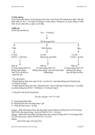 Phác đồ điều trị 2014 Khoa HSTC-CĐ
Bệnh viện Đa Khoa Khu Vực Tỉnh An Giang Trang 75
3.Triệu chứng:
Triệu chứng phụ thuộc vào đọ năng hạ Natri máu và tốc độ hạ Natri nhanh hay chậm. Hầu hết
bệnh nhân có Na+> 125 mEq/l là không có triệu chứng. Thƣờng là các triệu chứng về thần
kinh: lơ mơ, nhức đầu, co giật, suy hô hấp.
4.Điều trị:
Sơ đồ tiếp cận điều trị :
Na+ < 135mEq/L
Thể tích ngoại bào
Thấp Bình thƣờng tăng
Cơ chế: Cơ chế: Cơ chế:
mất Na+
> mất nƣớc dùng nƣớc quá nhiều ứ nƣớc > ứ muối
Điều trị: Điều trị: Điều trị:
Có triệu chứng NaCl 3% Có triệu chứng NaCl 3% Có triệu chứng NaCl 3%
Không triệu chứng Không triệu chứng : hạn chế truyền dịch Không triệu chứng:
NaCl 0,9% để điều trị <500ml/ngày hạn chế dịch+lợi tiểu
giảm thể tích
* Tốc độ bù dịch:
-Ở bệnh nhân hạ Natri máu mạn, bù Na+ sao cho Na+ máu tăng không quá 0,5mEq/L/giờ
(<12mEq/L/24 giờ)
- Ở bệnh nhân hạ Natri máu cấp : nồng độ hạ Na+ máu có thể tăng 4 mEq/Ltrong 1-2 giờ đầu,
tuy nhiên không nên để Na+ >120mEq/L (<12mEq/L/24giờ)
- Công thức tính tốc độ truyền dịch:
Tốc độ ( ml/giờ) = 0,6 * P * R/C
P : trọng lƣợng bệnh nhân
R: nồng độ Natri máu còn tăng trong 1 giờ
C : nồng độ Natri trong 1 lít dịch
Ví dụ 1 : bệnh nhân nặng 60 kg, cần tăng Natri máu 0,5mEq/L/h bằng NaCl 0,9% thì lƣợng
NaCl 0,9% cần truyền trong 1 giờ là 0,6*60*0,5/154 = 116 ml/h
Ví dụ 2 : bệnh nhân nặng 60kg, cần tăng Natri máu 2mEq/L/h bằng NaCl 3% thì lƣợng NaCl
3% cần tryền trong 1 giờ là 0,6*60*2/514 = 0,14 l/h
Chú ý :
NaCl 0,9% chứa 154 mEq/l Na+
 