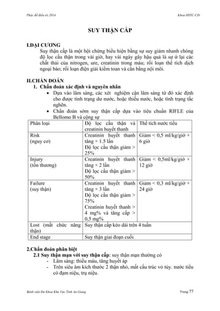 Phác đồ điều trị 2014 Khoa HSTC-CĐ
Bệnh viện Đa Khoa Khu Vực Tỉnh An Giang Trang 77
SUY THẬN CẤP
I.ĐẠI CƢƠNG
Suy thận cấp là một hội chứng biểu hiện bằng sự suy giảm nhanh chóng
độ lọc cầu thận trong vài giờ, hay vài ngày gây hậu quả là sự ứ lại các
chất thải của nitrogen, ure, creatinin trong máu; rối loạn thể tích dịch
ngoại bào; rối loạn điện giải kiềm toan và cân bằng nội môi.
II.CHẨN ĐOÁN
1. Chẩn đoán xác định và nguyên nhân
 Dựa vào lâm sàng, các xét nghiệm cận lâm sàng từ đó xác định
cho đƣợc tình trạng dƣ nƣớc, hoặc thiếu nƣớc, hoặc tình trạng tắc
nghẽn.
 Chẩn đoán sớm suy thận cấp dựa vào tiêu chuẩn RIFLE của
Bellomo B và cộng sự
Phân loại Độ lọc cầu thận và
creatinin huyết thanh
Thể tích nƣớc tiểu
Risk
(nguy cơ)
Creatinin huyết thanh
tăng × 1.5 lần
Độ lọc cầu thận giảm >
25%
Giảm < 0,5 ml/kg/giờ ×
6 giờ
Injury
(tổn thƣơng)
Creatinin huyết thanh
tăng × 2 lần
Độ lọc cầu thận giảm >
50%
Giảm < 0,5ml/kg/giờ ×
12 giờ
Failure
(suy thận)
Creatinin huyết thanh
tăng × 3 lần
Độ lọc cầu thận giảm >
75%
Creatinin huyết thanh >
4 mg% và tăng cấp >
0,5 mg%
Giảm < 0,3 ml/kg/giờ ×
24 giờ
Lost (mất chức năng
thận)
Suy thận cấp kéo dài trên 4 tuần
End stage Suy thận giai đoạn cuối
2.Chẩn đoán phân biệt
2.1 Suy thận mạn với suy thận cấp: suy thận mạn thƣờng có
- Lâm sàng: thiếu máu, tăng huyết áp
- Trên siêu âm kích thƣớc 2 thận nhỏ, mất cấu trúc vỏ tủy. nƣớc tiểu
có đạm niệu, trụ niệu.
 