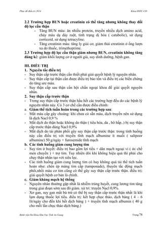 Phác đồ điều trị 2014 Khoa HSTC-CĐ
Bệnh viện Đa Khoa Khu Vực Tỉnh An Giang Trang 78
2.2 Trƣờng hợp BUN hoặc creatinin có thể tăng nhƣng không thay đổi
độ lọc cầu thận
- Tăng BUN máu: ăn nhiều protein, truyền nhiều dịch amino acid,
chảy máu dạ dày ruột, tình trạng dị hóa ( catabolic), sử dụng
corticoid, sử dụng tetracyline.
- Tăng creatinin máu: tăng ly giải cơ, giảm thải creatinin ở ống lƣợn
xa do thuốc, trimethoprime.
2.3 Trƣờng hợp độ lọc cầu thận giảm nhƣng BUN, creatinin không tăng
đáng kể: giảm khối lƣợng cơ ở ngƣời già, suy dinh dƣỡng, bệnh gan.
III. ĐIỀU TRỊ
1. Nguyên tắc điều trị
- Suy thận cấp trƣớc thận cần thiết phải giải quyết bệnh lý nguyên nhân.
- Suy thận cấp tại thận cần đƣợc điều trị bảo tồn và điều trị các biến chứng
do tăng ure máu.
- Suy thận cấp sau thận cần hội chẩn ngoại khoa để giải quyết nguyên
nhân.
2. Suy thận cấp trƣớc thận
- Trong suy thận cấp trƣớc thận hầu hết các trƣờng hợp đều do các bệnh lý
nguyên nhân này. Có 3 cơ chế cần đƣợc điều chỉnh:
a. Giảm thể tích tuần hoàn trong các trƣờng hợp sau:
- Mất máu cấp gây choáng: khi chƣa có sẵn máu, dịch truyền nên sử dụng
là dịch Nacl 0,9 %
- Mất dịch do thận hoặc không do thận ( tiêu hóa, da , hô hấp..) bị suy thận
cấp trƣớc thận dùng Nacl 0,9%
- Mất dịch do tái phân phối gây suy thận cấp trƣớc thận: trong tình huống
này cần điều trị với truyền tĩnh mạch albumine ít muối ( saltpoor
albumine) 50 g/ngày + furosemide tĩnh mạch
b. Các tình huống giảm cung lƣợng tim
- Suy tim ứ huyết: điều trị bao gồm lợi tiểu + dãn mạch ngoại vi ( ức chế
men chuyển ) + trợ tim. Tuy nhiên dôi khi không hiệu quả thì phải cho
chạy thận nhân tạo với siêu lọc.
- Các tình huống giảm cung lƣợng tim có hay không quá tải thể tích tuần
hoàn nhƣ: chèn ép màng tim cấp (tamponade), thuyên tắc động mạch
phổi,nhồi máu cơ tim cũng có thể gây suy thận cấp trƣớc thận. điều trị:
giải quyết bệnh cơ bản là chính.
c. Giảm kháng mạch hệ thống
- Nguyên nhân thƣờng gặp nhất là nhiễm trùng huyết, cung lƣơng tim tăng
trong giai đoạn sớm sau đó giảm. xử trí: truyền Nacl 0,9%.
- Xơ gan, suy gan mất bù trừ có thể bị suy thận cấp trƣớc thận nhất là khi
lạm dụng thuốc lợi tiểu. điều trị: kết hợp chọc tháo, dịch báng ( 4 – 6
lít/ngày cho đến khi hết dịch báng ) + truyền tĩnh mạch albumin ( 40 g
cho mỗi lần chọc tháo dịch báng.)
 