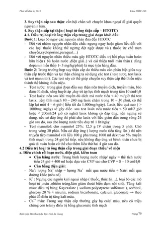 Phác đồ điều trị 2014 Khoa HSTC-CĐ
Bệnh viện Đa Khoa Khu Vực Tỉnh An Giang Trang 79
3. Suy thận cấp sau thận: cần hội chẩn với chuyên khoa ngoại để giải quyết
nguyên n hân.
4. Suy thận cấp tại thận ( hoại tử ống thận cấp – HTOTC)
4.1. Điều trị hoại tử ống thận cấp trong giai đoạn khởi đầu
Bƣớc 1: Loại bỏ ngay các nguyên nhân đƣa đến HTOTC
- Đối với nhóm nguyên nhân độc chất: ngƣng ngay hoặc giảm liều đối với
các loại thuốc không thể ngƣng đột ngột đƣợc và ( thuốc ức chế men
chuyển,cycloporine,paraquat…)
- Đối với nguyên nhân thiếu máu gây HTOTC điều trị hồi phục tuần hoàn
hữu hiệu ( bù hoàn nƣớc ,điện giải..) và cải thiệu tƣới máu thận ( dùng
dopamin liều thấp 1- 3 mg/kg/phút) là mục tiêu hàng đầu.
Bƣớc 2: Trong trƣờng hợp suy thận cấp do thiếu máu cần phân biệt giữa suy
thận cấp trƣớc thận và tại thận chúng ta sử dụng các test ( test nƣơc, test lasix
và test mannitol). Các test này có thể giúp chuyển suy thận cấp thể thiểu niệu
thành thể không thiểu niệu.
- Test nƣớc: trong giai đoạn đầu suy thận nên truyền dịch, truyền máu, bảo
đảm đủ dịch, nâng huyết áp ,duy trì áp lực tĩnh mạch trung tâm 10 cmH20
- Test lasix: nếu sau khi truyền đủ dich mà nƣớc tiểu < 40 ml/giờ thì test
lasix; tiêm tĩnh mạch 80 – 240 mg lasix chậm trong 10 – 30 phút, có thể
lặp lại mỗi 4 – 6 giờ ( liều tối đa 1.000mg/ngày). Lasix liều quá cao ( >
1000mg /ngày) sẽ gây điếc. sau test lasix nếu nƣớc tiểu < 50 ml/2 giờ
hoặc < 200ml/24 giờ có nghiã lasix không có đáp ứng, nên ngƣng sử
dụng. nếu có đáp ứng thì phải cho lasix với liều giảm dần trong vòng 24
giờ sau đó, sao cho lƣợng nƣớc tiểu duy trì 1 lít/ngày.
- Test mannitol: cho mannitol 25%: 12,5 g IV chậm trong 5 phút. Chờ
trong vòng 30 phút. Nếu có đáp ứng ( lƣợng nƣớc tiểu tăng lên ) thì nên
truyền tiếp mannitol với liều 100 g pha trong 1000 ml dextrose 5% truyền
tĩnh mạch trong 24 giờ kế tiếp. nếu không đáp ứng và bệnh nhân chƣa bị
quá tải tuần hoàn có thể cho thêm liều thứ hai 4 giờ sau đó.
4.2 Điều trị hoại tử ống thận cấp trong giai đoạn thiểu/ vô niệu
a. Điều chỉnh rối loạn nƣớc, điện giải, kiềm toan
 Cân bằng nƣớc: Trung bình lƣợng nƣớc nhập/ ngày = thể tích nƣớc
tiểu 24 giờ + 400 ml hoặc dựa vào CVP sao cho CVP = 8 – 10 cmH20
 Cân bằng điện giải:
- Na+
: lƣợng Na+
nhập = lựơng Na+
mất qua nƣớc tiểu + Natri mất qua
đƣờng khác (nếu có)
- K+
: Ngƣng các nguồn kali ngoại nhập ( thuốc, thức ăn…), loại bỏ các mô
hoại tử ,máu ,nhiễm trùng,làm giảm thoái biến đạm nội sinh. Tăng kali
máu: điều trị bằng Kayexalate ( sodium polystyrene sulfonate ), sorbitol,
glucose 20 % + insulin, sodium bicarbonate, calcium gluconate → theo
phát đồ điều trị tăng kali máu.
- Ca++
máu: Trong suy thận cấp thƣờng gây hạ calci máu, nếu có triệu
chứng cơn tetany điều trị bằng gluconate tĩnh mạch
 