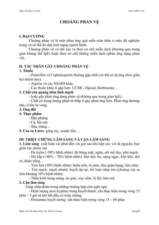 Phác đồ điều trị 2014 Khoa HSTC-CĐ
Bệnh viện Đa Khoa Khu Vực Tỉnh An Giang Trang 8
CHOÁNG PHẢN VỆ
I. ĐẠI CƢƠNG
Choáng phản vệ là một phản ứng quá mẫn toàn thân ở mức độ nghiêm
trọng và có thể đe dọa tính mạng ngƣời bệnh.
Choáng phản vệ có thể xảy ra theo cơ chế miễn dịch (thƣờng qua trung
gian kháng thể IgE) hoặc theo cơ chế không miễn dịch (phản ứng dạng phản
vệ).
II. TÁC NHÂN GÂY CHOÁNG PHẢN VỆ
1. Thuốc
- Penicillin và Cephalosporin thƣờng gặp nhất (có thể có dị ứng chéo giữa
hai nhóm này).
- Aspirin và các NSAID khác.
- Các thuốc khác ít gặp hơn: ƢCMC, Opioid, Barbiturate…
2. Chất cản quang tiêm tĩnh mạch
- Iode gây phản ứng dang phản vệ (không qua trung gian IgE).
- Chất có trọng lƣợng phân tử thấp ít gây phản ứng hơn. Phản ứng thƣờng
nhẹ, ít khi tử vong.
3. Ong đốt
4. Thực phẩm
- Đậu phộng
- Cá, hải sản
- Sữa, trứng…
5. Cao su Latex: găng tay, sonde tiểu…
III. TRIỆU CHỨNG LÂM SÀNG VÀ CẬN LÂM SÀNG
1. Lâm sàng: xuất hiện vài phút đến vài giờ sau khi tiếp xúc với dị nguyên, bao
gồm các nhóm sau
- Da niêm (>90% bệnh nhân): đỏ bừng mặt, ngứa, nổi mề đay, phù mạch.
- Hô hấp (>40% - 70% bệnh nhân): khó thở, ho, nặng ngực, khò khè, thở
rít, khàn tiếng…
- Tiêu hóa (30% bệnh nhân): buồn nôn, ói mửa, đau quặn bụng, tiêu chảy.
- Tim mạch: mạch nhanh, huyết áp tụt, rối loạn nhịp tim (choáng xảy ra
trên khoảng 10% bệnh nhân).
- Thần kinh trung ƣơng: ảo giác, xây xẩm, lú lẩn, hôn mê.
2. Cận lâm sàng
Giúp chẩn đoán trong những trƣờng hợp còn nghi ngờ
- Định lƣợng men tryptase trong huyết thanh: cần thực hiện trong vòng 15
phút – 3 giờ từ khi bắt đầu có triệu chứng.
- Histamine huyết tƣơng: cần thực hiện trong vòng 15 – 60 phút.
 
