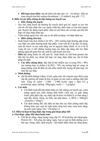 Phác đồ điều trị 2014 Khoa HSTC-CĐ
Bệnh viện Đa Khoa Khu Vực Tỉnh An Giang Trang 80
 Rối loạn toan kiềm: dự trữ kiềm cần đạt mức 16 – 18 mEq/L. điều trị
toan chuyển hoá khi sodium bicarbonat < 15 mMol/L hay pH < 7.2.
b. Điều trị các biến chứng do hội chứng ure huyết cao
 biến chứng tim mạch:
- Suy tim, tăng huyết áp thƣờng do truyền dịch quá tải. ngoài ra suy tim
còn do rối loạn nhịp tim, suy mạch vành hay nhồi máu cơ tim trên ngƣơi
già, thuyên tắc động mạch phổi. điều trị nội khoa chỉ có hiệu quả khi kết
hợp với chạy thận nhân tạo
- Viêm màng ngoài tim: nếu xảy ra chỉ điều trị đƣợc với thận nhân tạo
 Biến chứng tiêu hoá
- Xuất huyết tiêu hoá chiếm tỉ lệ 10% - 30% trƣờng hợp thƣờng gặp trong
suy thận sau chấn thƣơng hoặc hậu phẫu. viêm loét đa ổ dạ dày, tá tràng,
ruột do stress và ure máu tăng cao là nguyên nhân chính và có tỉ lệ tử
vong rất cao vì thể những trƣờng hợp suy thận cấp nặng nên lọc thận
phòng ngừa để giảm bớt xác suất bị xuất huyết tiêu hoá.
- Điều trị: dùng thuốc ức chế anti H2 hoặc thuốc ức chế bơm proton cho
đến khi ổn đinh, tuy nhiên kết hợp với chạy thận nhân tạo vẫn là biện
pháp tốt nhất.
 Các biến chứng khác: đặc biệt là bội nhiễm xảy ra trong 50% - 90%
các trƣờng hợp và chiếm tỉ lệ 50% - 70% các trƣờng hợp tử vong, sử
dụng kháng sinh để điều trị cần điều chỉnh liều lƣợng để phù hợp với
mức độ suy thận.
d. Dinh dƣỡng:
 chế độ dinh dƣỡng ít đạm, ít kali, giàu calo, đủ vitamin mục đích cung
cấp đủ calories để tránh dị hóa và giảm sự sản xuất ra những chất thải
nitơ. Tổng số calori : 1.800 – 2.000 kcalo/ ngày ( đạm 0,5 g
protein/kg/ ngày; đƣờng: 100g/ngày; muối: 1 – 2 g/ngày)
e. Lọc máu
 Chỉ định tuyệt đối khi bệnh nhân có: hội chứng ure huyết cao, viêm
màng ngoài tim, biến chứng thần kinh ( hôn mê, co giật, động
kinh), phù phổi cấp, suy thận cấp đi kèm với bệnh lý cơ bản nặng (
ngộ độc thuốc, bỏng, tai biến sản phụ khoa…), BUN ≥ 100mg%
,creatinin ≥ 10mg%.
 Chỉ định tƣơng đối: khi điều trị bảo tồn các biến chứng dƣới đây
không hiệu quả: quá tải tuần hoàn, tăng kali máu, toan máu nặng,
hạ natri máu nặng ( Na< 120 mEq/ L).
4.3. Điều trị hoại tử ống thận cấp trong giai đoạn phục hồi
a. Giai đoạn phục hồi chƣa hoàn toàn
 Chế độ ăn uống: năng lƣợng cung cấp 35- 50 kcalo/kg cân nặng/ngày.
Protein 0,6 – 0,8 g/kg cân nặng/ ngày, loại có giá trị dinh dƣỡng cao (
thịt nạc, trứng ,sữa). dịch truyền : nếu bệnh nhân chƣa ăn uống đƣợc,
 