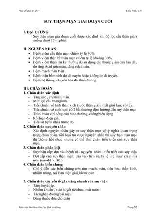 Phác đồ điều trị 2014 Khoa HSTC-CĐ
Bệnh viện Đa Khoa Khu Vực Tỉnh An Giang Trang 82
SUY THẬN MẠN GIAI ĐOẠN CUỐI
I. ĐẠI CƢƠNG
Suy thận mạn giai đoạn cuối đƣợc xác đinh khi độ lọc cầu thận giảm
xuống dƣới 15ml/phút.
II. NGUYÊN NHÂN
 Bệnh viêm cầu thận mạn chiếm tỷ lệ 40%
 Bệnh viêm thận bể thận mạn chiếm tỷ lệ khoảng 30%
 Bệnh viêm thận mô kẻ thƣờng do sử dụng các thuốc giảm đau lâu dài,
do tăng Acid uric máu, tăng calci máu.
 Bệnh mạch máu thận
 Bệnh thận bẩm sinh do di truyền hoặc không do di truyền.
 Bệnh hệ thống, chuyển hóa đái tháo đƣờng.
III. CHẨN ĐOÁN
1. Chẩn đoán xác định
- Tăng ure , creatinin máu.
- Mức lọc cầu thận giảm.
- Tiểu chuẩn về hình thái: kích thƣớc thận giảm, mất giới hạn, vỏ tủy.
- Tiêu chuẩn về sinh học: có 2 bất thƣờng định hƣớng đến suy thận mạn
- Thiếu máu với hồng cầu bình thƣờng không biến dạng
- Rối loạn điện giải.
- Tiền sử bệnh nhân trƣớc đó.
2. Chẩn đoán nguyên nhân
- Xác định nguyên nhân gây ra suy thận mạn có ý nghĩa quan trọng
trong chẩn đoán. Khi loại trừ đƣợc nguyên nhân thì suy thận mạn mặc
dù không hồi phục nhƣng có thể làm chậm tiến triển của suy thận
mạn.
3. Chẩn đoán phân biệt
- Suy thận cấp: dựa vào bệnh sử - nguyên nhân – tiến triển của suy thận
- Đợt cấp của suy thận mạn: dựa vào tiền sử, tỷ lệ ure máu/ creatinin
máu (umol/l > 100.)
4. Chẩn đoán biến chứng
- Chú ỷ đến các biến chứng trên tim mạch, máu, tiêu hóa, thần kinh,
nhiễm trùng, rối loạn điện giải ,kiềm toan…
5. Chẩn đoán các yếu tố gây nặng nhanh của suy thận
- Tăng huyết áp.
- Nhiễm khuẩn , xuất huyết tiêu hóa, mất nƣớc
- Tắc nghẽn đƣờng bài niệu
- Dùng thuốc độc cho thận
 