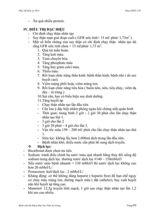 Phác đồ điều trị 2014 Khoa HSTC-CĐ
Bệnh viện Đa Khoa Khu Vực Tỉnh An Giang Trang 83
- Ăn quá nhiều protein.
IV. ĐIỀU TRỊ ĐẶC HIỆU
- Chỉ định chạy thận nhân tạo
- Suy thận mạn giai đoạn cuối ( GFR ƣớc tính< 15 ml/ phút/ 1,73m2
).
- Một số biến chứng của suy thận có chỉ định chạy thận nhân tạo dù
rằng GFR ƣớc tính chƣa < 15 ml/phút/ 1,73 m2
.
1. Quá tải tuần hoàn.
2. Tăng kali máu.
3. Toan chuyển hóa.
4. Tăng phosphate máu
5. Tăng hay giảm calci máu.
6. Thiếu máu.
7. Rối loạn chức năng thần kinh: bệnh thần kinh, bệnh não ( do ure
huyết cao).
8. Viêm màng phổi hoặc viêm màng tim.
9. Rối loạn chức năng tiêu hóa ( buồn nôn, nôn, tiêu chảy, viêm dạ
dày – tá tràng.)
10.Sụt cân, hay có biểu hiện suy dinh dƣỡng.
11.Tăng huyết áp
- Chạy thận nhân tạo lần đầu tiên
- Cần lƣu ý đặc biệt nhằm phòng ngừa hội chứng mất quân binh
- Thời gian: trung bình 2 giờ - 2 giờ 30 phút cho lần chạy thận
nhân tạo thứ 1.
- 3 giờ cho lần 2
- 3 giờ 30 phút – 4 giờ cho lần 3.
- Vận tốc máu 150 – 200 ml/ phút cho lần chạy thận nhân tạo thứ
1.
- Siêu lọc: không lấy hơn 2.000ml dịch trong lần đầu tiên.
- Bệnh nhân khô, thiếu nƣớc cần phải bổ sung dịch truyền.
 Dịch lọc:
- Bicarbonat đƣợc chọn ƣu tiên.
- Sodium: tránh điều chỉnh hạ natri /máu quá nhanh bằng thay đổi nồng độ
sodium trong dịch lọc. thƣờng natri/ dịch lọc #140 – 150mMol/l
- Nếu natri/ máu bệnh nhaanh < 130 mMol/l thì natri/ dịch lọc không cao
hơn 20 mMol/L/
- Postassium: kali/dịch lọc : 2 mMol/L/
- Kháng động: có thể không dùng heparin ( heparin free) để hạn chế nguy
cơ chảy máu màng tim, đƣờng mạch máu ( đặt catheter), hay xuất huyết
não khi huyết áp tăng cao.
- Mannitol: 12,5g truyền tĩnh mạch, 1 giờ sau chạy thận nhân tạo lần 1,2
khi ure cao nhiều.
 