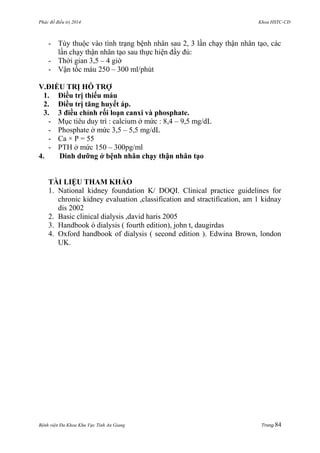 Phác đồ điều trị 2014 Khoa HSTC-CĐ
Bệnh viện Đa Khoa Khu Vực Tỉnh An Giang Trang 84
- Tùy thuộc vào tình trạng bệnh nhân sau 2, 3 lần chạy thận nhân tạo, các
lần chạy thận nhân tạo sau thực hiện đầy đủ:
- Thời gian 3,5 – 4 giờ
- Vận tốc máu 250 – 300 ml/phút
V.ĐIỀU TRỊ HỖ TRỢ
1. Điều trị thiếu máu
2. Điều trị tăng huyết áp.
3. 3 điều chỉnh rối loạn canxi và phosphate.
- Mục tiêu duy trì : calcium ở mức : 8,4 – 9,5 mg/dL
- Phosphate ở mức 3,5 – 5,5 mg/dL
- Ca × P = 55
- PTH ở mức 150 – 300pg/ml
4. Dinh dƣỡng ở bệnh nhân chạy thận nhân tạo
TÀI LIỆU THAM KHẢO
1. National kidney foundation K/ DOQI. Clinical practice guidelines for
chronic kidney evaluation ,classification and stractification, am 1 kidnay
dis 2002
2. Basic clinical dialysis ,david haris 2005
3. Handbook ò dialysis ( fourth edition), john t, daugirdas
4. Oxford handbook of dialysis ( second edition ). Edwina Brown, london
UK.
 