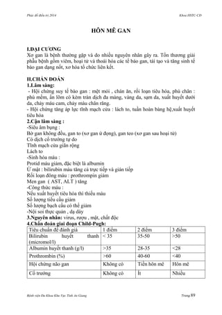 Phác đồ điều trị 2014 Khoa HSTC-CĐ
Bệnh viện Đa Khoa Khu Vực Tỉnh An Giang Trang 89
HÔN MÊ GAN
I.ĐẠI CƢƠNG
Xơ gan là bệnh thƣờng gặp và do nhiều nguyên nhân gây ra. Tổn thƣơng giải
phẫu bệnh gồm viêm, hoại tử và thoái hóa các tế bào gan, tái tạo và tăng sinh tế
bào gan dạng nốt, xơ hóa tổ chức liên kết.
II.CHẨN ĐOÁN
1.Lâm sàng:
- Hội chứng suy tế bào gan : mệt mỏi , chán ăn, rối loạn tiêu hóa, phù chân :
phù mềm, ấn lõm có kèm tràn dịch đa màng, vàng da, sạm da, xuất huyết dƣới
da, chảy máu cam, chảy máu chân răng.
- Hội chứng tăng áp lực tĩnh mạch cửa : lách to, tuần hoàn bàng hệ,xuất huyết
tiêu hóa
2.Cận lâm sàng :
-Siêu âm bụng :
Bờ gan không đều, gan to (xơ gan ứ đọng), gan teo (xơ gan sau hoại tử)
Có dịch cổ trƣớng tự do
Tĩnh mạch cửa giãn rộng
Lách to
-Sinh hóa máu :
Protid máu giảm, đặc biệt là albumin
Ứ mật : bilirubin máu tăng cả trực tiếp và gián tiếp
Rối loạn đông máu : prothrompin giảm
Men gan ( AST, ALT ) tăng
-Công thức máu :
Nếu xuất huyết tiêu hóa thì thiếu máu
Số lƣợng tiểu cầu giảm
Số lƣợng bạch cầu có thể giảm
-Nội soi thực quản , dạ dày
3.Nguyên nhân: virus, rƣợu , mật, chất độc
4.Chẩn đoán giai đoạn Child-Pugh:
Tiêu chuẩn để đánh giá 1 điểm 2 điểm 3 điểm
Bilirubin huyết thanh
(micromol/l)
< 35 35-50 >50
Albumin huyết thanh (g/l) >35 28-35 <28
Prothrombin (%) >60 40-60 <40
Hội chứng não gan Không có Tiền hôn mê Hôn mê
Cổ trƣớng Không có Ít Nhiều
 