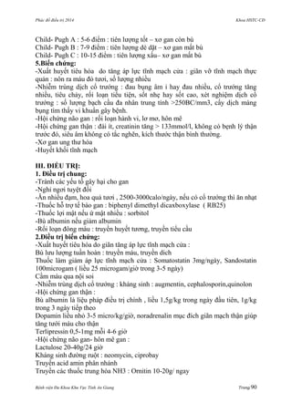 Phác đồ điều trị 2014 Khoa HSTC-CĐ
Bệnh viện Đa Khoa Khu Vực Tỉnh An Giang Trang 90
Child- Pugh A : 5-6 điểm : tiên lƣợng tốt – xơ gan còn bù
Child- Pugh B : 7-9 điểm : tiên lƣợng dè dặt – xơ gan mất bù
Child- Pugh C : 10-15 điểm : tiên lƣợng xấu– xơ gan mất bù
5.Biến chứng:
-Xuất huyết tiêu hóa do tăng áp lực tĩnh mạch cửa : giãn vỡ tĩnh mạch thực
quản : nôn ra máu đỏ tƣơi, số lƣợng nhiều
-Nhiễm trùng dịch cổ trƣớng : đau bụng âm ỉ hay đau nhiều, cổ trƣớng tăng
nhiều, tiêu chảy, rối loạn tiểu tiện, sốt nhẹ hay sốt cao, xét nghiệm dịch cổ
trƣớng : số lƣợng bạch cầu đa nhân trung tính >250BC/mm3, cấy dịch màng
bụng tìm thấy vi khuẩn gây bệnh.
-Hội chứng não gan : rối loạn hành vi, lơ mơ, hôn mê
-Hội chứng gan thận : đái ít, creatinin tăng > 133mmol/l, không có bẹnh lý thận
trƣớc đó, siêu âm không có tắc nghẽn, kích thƣớc thận bình thƣờng.
-Xơ gan ung thƣ hóa
-Huyết khối tĩnh mạch
III. ĐIỀU TRỊ:
1. Điều trị chung:
-Tránh các yếu tố gây hại cho gan
-Nghỉ ngơi tuyệt đối
-Ăn nhiều đạm, hoa quả tƣơi , 2500-3000calo/ngày, nếu có cổ trƣớng thì ăn nhạt
-Thuốc hỗ trợ tế bào gan : biphenyl dimethyl dicaxboxylase ( RB25)
-Thuốc lợi mật nếu ứ mật nhiều : sorbitol
-Bù albumin nếu giảm albumin
-Rối loạn đông máu : truyền huyết tƣơng, truyền tiểu cầu
2.Điều trị biến chứng:
-Xuất huyết tiêu hóa do giãn tăng áp lực tĩnh mạch cửa :
Bù lƣu lƣợng tuần hoàn : truyền máu, truyền dich
Thuốc làm giảm áp lực tĩnh mạch cửa : Somatostatin 3mg/ngày, Sandostatin
100microgam ( liều 25 microgam/giờ trong 3-5 ngày)
Cầm máu qua nội soi
-Nhiễm trùng dịch cổ trƣớng : kháng sinh : augmentin, cephalosporin,quinolon
-Hội chứng gan thận :
Bù albumin là liệu pháp điều trị chính , liều 1,5g/kg trong ngày đầu tiên, 1g/kg
trong 3 ngày tiếp theo
Dopamin liều nhỏ 3-5 micro/kg/giờ, noradrenalin mục đích giãn mạch thận giúp
tăng tƣới máu cho thận
Terlipressin 0,5-1mg mỗi 4-6 giờ
-Hội chứng não gan- hôn mê gan :
Lactulose 20-40g/24 giờ
Kháng sinh đƣờng ruột : neomycin, ciprobay
Truyền acid amin phân nhánh
Truyền các thuốc trung hòa NH3 : Ornitin 10-20g/ ngay
 