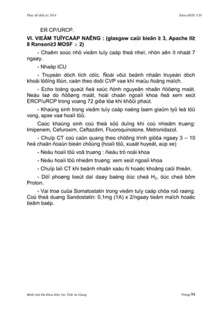 Phác đồ điều trị 2014 Khoa HSTC-CĐ
Bệnh viện Đa Khoa Khu Vực Tỉnh An Giang Trang 94
ER CP/URCP.
VI. VIEÂM TUÏYCAÁP NAËNG : (glasgow caûi bieân ≥ 3, Apache II≥
8 Ranson≥3 MOSF  2)
- Chaêm soùc nhö vieâm tuïy caáp theå nheï, nhòn aên ít nhaát 7
ngaøy.
- Nhaäp ICU
- Truyeàn dòch tích cöïc. Ñoái vôùi beänh nhaân truyeàn dòch
khoái löôïng lôùn, caàn theo doõi CVP vaø khí maùu ñoäng maïch.
- Echo toång quaùt ñeå xaùc ñònh nguyeân nhaân ñöôøng maät.
Neáu laø do ñöôøng maät, hoäi chaån ngoaïi khoa ñeå xem xeùt
ERCP/uRCP trong voøng 72 giôø töø khi khôûi phaùt.
- Khaùng sinh trong vieâm tuïy caáp naëng laøm giaûm tyû leä töû
vong, apxe vaø hoaïi töû.
Caùc khaùng sinh coù theå söû duïng khi coù nhieãm truøng:
Imipenem, Cefuroxim, Ceftazdim, Fluoroquinolone, Metronidazol.
- Chuïp CT coù caûn quang theo chöông trình giöõa ngaøy 3 – 10
ñeå chaån ñoaùn bieán chöùng (hoaïi töû, xuaát huyeát, aùp xe)
- Neáu hoaïi töû voâ truøng : ñieàu trò noäi khoa
- Neáu hoaïi töû nhieãm truøng: xem xeùt ngoaïi khoa
- Chuïp laïi CT khi beänh nhaân xaáu ñi hoaëc khoâng caûi thieän.
- Döï phoøng loeùt daï daøy baèng öùc cheá H2, öùc cheá bôm
Proton.
- Vai troø cuûa Somatostatin trong vieâm tuïy caáp chöa roõ raøng.
Coù theå duøng Sandostatin: 0,1mg (1A) x 2/ngaøy tieâm maïch hoaëc
tieâm baép.
 