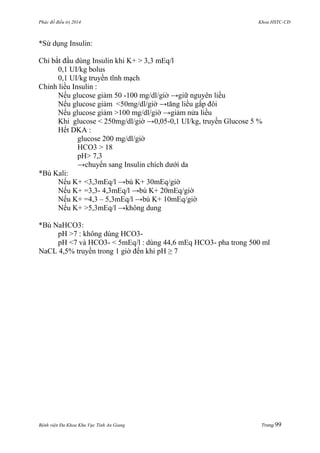 Phác đồ điều trị 2014 Khoa HSTC-CĐ
Bệnh viện Đa Khoa Khu Vực Tỉnh An Giang Trang 99
*Sử dụng Insulin:
Chỉ bắt đầu dùng Insulin khi K+ > 3,3 mEq/l
0,1 UI/kg bolus
0,1 UI/kg truyền tĩnh mạch
Chỉnh liều Insulin :
Nếu glucose giảm 50 -100 mg/dl/giờ →giữ nguyên liều
Nếu glucose giảm <50mg/dl/giờ →tăng liều gấp đôi
Nếu glucose giảm >100 mg/dl/giờ →giảm nửa liều
Khi glucose < 250mg/dl/giờ →0,05-0,1 UI/kg, truyền Glucose 5 %
Hết DKA :
glucose 200 mg/dl/giờ
HCO3 > 18
pH> 7,3
→chuyển sang Insulin chích dƣới da
*Bù Kali:
Nếu K+ <3,3mEq/l →bù K+ 30mEq/giờ
Nếu K+ =3,3- 4,3mEq/l →bù K+ 20mEq/giờ
Nếu K+ =4,3 – 5,3mEq/l →bù K+ 10mEq/giờ
Nếu K+ >5,3mEq/l →không dung
*Bù NaHCO3:
pH >7 : không dùng HCO3-
pH <7 và HCO3- < 5mEq/l : dùng 44,6 mEq HCO3- pha trong 500 ml
NaCL 4,5% truyền trong 1 giờ đến khi pH ≥ 7
 