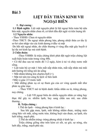 10
Bài 3
LIỆT DÂY THẦN KINH VII
NGOẠI BIÊN
I . Đại cƣơng :
1.1 Định nghĩa: Liệt mặt nguyên phát là liệt ngoại biên toàn bộ nữa
bên mặt, nguyên nhân chưa rõ, có khởi đầu đột ngột và tiên lượng tốt
1.2 Nguyên nhân:
- Theo YHHĐ: Chưa rỏ nguyên nhân
-Theo THCT: Do ngoại nhân phong hàn, phong nhiệt thừa cơ tấu lý
sơ hở xâm nhập vào các kinh dương ở đầu và mặt
Do bất nội ngoại nhân, do chấn thương ở vùng đầu mặt gây huyết ứ
lại tắc trở kinh lạc mà sinh bệnh.
2 Chẩn đoán:
-Theo YHHĐ: là triệu chứng khởi phát đột ngột triệu chứng liệt
xuất hiện hoàn toàn trong vòng 48h.
+ Có thể đau sau tai trước đó 1-2 ngày, kèm ù tai và chảy nươc mắt
sống.
+ Liệt toàn bộ cơ mặt 1 bên mất nếp nhăn trán, mất nếp nhăn má mũi
ảnh hưởng tới tiếng nói ăn uống
+ Mắt nhắm không kín charles-bell (+).
+ Mặt trở nên trơ cứng bị lệch về bên lành
+Mất vị giác 2/3 trước lưỡi
+ Mất những phản xạ có sự tham gia của cơ vòng quanh mắt như
phản xạ giác mạc.
- Theo YHCT mô tả bệnh danh: khẩu nhãn oa tà, trúng phong,
nuy chứng.
- Liệt VII ngoại biên do nhiều nguyên nhân cơ năng hay
thực thể gây ra: nhiễm lạnh, hay sang chấn sau mổ, sau chấn
thương…
II. Triệu chứng :
1.Thể do lạnh – trúng phong hàn ở kinh lạc :
Sau khi gặp mưa, lạnh, mắt không nhắm được, miệng méo
cùng bên với mắt, uống nước trào, không huýt sáo được, sợ lạnh, rêu
lưỡi trắng, mạch phù.
2.Thể do nhiễm trùng- trúng phong nhiệt ở kinh lạc :
Triệu chứng giống như trên kèm có sốt, sợ gió, sợ nóng, rêu
lưỡi dầy, trắng, mạch phù sác.
 