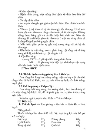 14
+Khám vận động:
- Bệnh nhân đứng, nếp mông bên bệnh xệ thấp hơn bên đối
diện.
- Cơ bắp chân nhão.
- Ấn mạnh vào gân gót ghi nhận bên bệnh lõm nhiều hơn bên
lành.
- Yếu cơ ( tuỳ theo rễ bị tổn thương): tổn thương L5 sẽ xuất
hiện yếu các nhóm cơ cẳng chân trước, duỗi các ngón. Không
đứng đươc bằng gót và có dấu hiện bàn chân rơi. Nếu tổn
thương S1 xuất hiện yếu các nhóm cơ ở mặt sau cẳng chân và
không đứng được bằng ngón chân.
- Mất hoặc giảm phản xạ gân cơ( tương ứng với rễ bị tổn
thương).
- Dấu hiệu tại cột sống: co cơ phản ứng, cột sống mất đường
cong sinh lý, có thể có vẹo cột sống tư thế.
 Cận lâm sàng:
xquang CSTL: có giá trị nhiều trong chẩn đoán.
MRI : là phương tiện hiện đại nhất được vận dụng
để chẩn đoán thoát vị đĩa đệm.
2 Theo YHCT:
2.1. Thể do lạnh – trúng phong hàn ở kinh lạc :
Đau vùng thắt lưng lan xuống mông, mặt sau hay mặt bên đùi,
cẳng chân, đi lại khó khăn, teo cơ, toàn thân sợ lạnh, rêu lưỡi trắng,
mạch phù.
2.2 Thể do phong – Thấp – Tý :
Đau vùng thắt lưng cùng, lan xuống chân, theo dọc đường đi
của dây hông, bệnh kéo dài, dể tái phát, gây teo cơ, kèm triệu chứng
toàn thân :
Kém ăn, ngủ ít, mạch nhu, Hoãn – Trầm – Nhược
III. Điều trị :
1. Thể do lạnh => khu phong – tán hàn – hành khí – hoạt
huyết.
*Dùng thuốc:
Thuốc thành phẩm cho cả 02 thể: Độc hoạt tang ký sinh 1-2 goí
x 2 lần/ngày.
Độc hoạt 12g Phòng phong 08g
Uy linh tiên 12g Đan sâm 12g
Tang ký sinh 12g Quế chi 08g
 