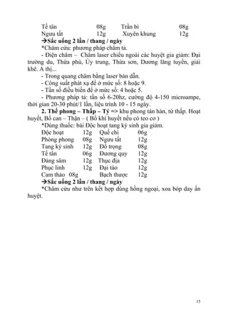 15
Tế tân 08g Trần bì 08g
Ngưu tất 12g Xuyên khung 12g
Sắc uống 2 lần / thang / ngày
*Châm cứu: phương pháp châm tả.
- Điện châm – Châm laser chiếu ngoài các huyệt gia giảm: Đại
trường du, Thừa phù, Ủy trung, Thừa sơn, Dương lăng tuyền, giải
khê. A thị...
- Trong quang châm bằng laser bán dẫn.
- Công suất phát xạ để ở mức số: 8 hoặc 9.
- Tần số điều biến để ở mức số: 4 hoặc 5.
- Phương pháp tả: tần số 6-20hz, cường độ 4-150 microampe,
thời gian 20-30 phút/1 lần, liệu trình 10 - 15 ngày.
2. Thể phong – Thấp – Tý => khu phong tán hàn, từ thấp. Hoạt
huyết, Bổ can – Thận – ( Bổ khí huyết nếu có teo cơ )
*Dùng thuốc: bài Độc hoạt tang ký sinh gia giảm.
Độc hoạt 12g Quế chi 06g
Phòng phong 08g Ngưu tất 12g
Tang ký sinh 12g Đổ trọng 08g
Tế tân 06g Đương quy 12g
Đảng sâm 12g Thục địa 12g
Phục linh 12g Đại táo 12g
Cam thảo 08g Bạch thược 12g
Sắc uống 2 lần / thang / ngày
*Châm cứu như trên kết hợp dùng hồng ngoại, xoa bóp day ấn
huyệt.
 