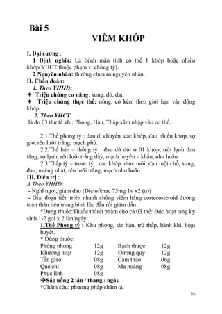 16
Bài 5
VIÊM KHỚP
I. Đại cƣơng :
1 Định nghĩa: Là bệnh mãn tính có thể 1 khớp hoặc nhiều
khớp(YHCT thuộc phạm vi chứng tý).
2 Nguyên nhân: thường chưa rỏ nguyên nhân.
II. Chẩn đoán:
1. Theo YHHĐ:
 Triệu chứng cơ năng: sưng, đỏ, đau
 Triệu chứng thực thể: nóng, có kèm theo giới hạn vận động
khớp.
2. Theo YHCT
là do 03 thứ tà khí: Phong, Hàn, Thấp xâm nhập vào cơ thể.
2.1.Thể phong tý : đau di chuyển, các khớp, đau nhiều khớp, sợ
gió, rêu lưỡi trắng, mạch phù.
2.2.Thể hàn – thống tý : đau dữ dội ở 01 khớp, trời lạnh đau
tăng, sợ lạnh, rêu lưỡi trắng dầy, mạch huyền – khẩn, nhu hoãn.
2.3.Thấp tý – trước tý : các khớp nhức mõi, đau một chỗ, sưng,
đau, miệng nhạt, rêu lưỡi trắng, mạch nhu hoãn.
III. Điều trị :
A Theo YHHĐ:
- Nghĩ ngơi, giảm đau (Diclofenac 75mg 1v x2 (u))
- Giai đoạn tiến triển nhanh chống viêm bằng cortecosteroid đường
toàn thân liêu trung bình lúc đầu rồi giảm dần
*Dùng thuốc:Thuốc thành phẩm cho cả 03 thể: Độc hoạt tang ký
sinh 1-2 goí x 2 lần/ngày.
1.Thể Phong tý : Khu phong, tán hàn, trừ thấp, hành khí, hoạt
huyết.
* Dùng thuốc:
Phòng phong 12g Bạch thược 12g
Khương hoạt 12g Đương quy 12g
Tần giao 08g Cam thảo 06g
Quế chi 08g Ma hoàng 08g
Phục linh 08g
Sắc uống 2 lần / thang / ngày
*Châm cứu: phương pháp châm tả.
 