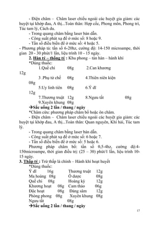 17
- Điện châm – Châm laser chiếu ngoài các huyệt gia giảm: các
huyệt tại khớp đau, A thị...Toàn thân: Hợp cốc, Phong môn, Phong trì,
Túc tam lý, Cách du.
- Trong quang châm bằng laser bán dẫn.
- Công suất phát xạ để ở mức số: 8 hoặc 9.
- Tần số điều biến để ở mức số: 4 hoặc 5.
- Phương pháp tả: tần số 6-20hz, cường độ: 14-150 microampe, thời
gian 20 - 30 phút/1 lần, liệu trình 10 - 15 ngày.
2. Hàn tý – thống tý : Khu phong – tán hàn – hành khí
*Dùng thuốc:
1.Quế chi 08g 2.Can khương
12g
3 .Phụ tử chế 08g 4.Thiên niên kiện
08g
5.Uy linh tiên 08g 6.Ý dĩ
12g
7.Thương truật 12g 8.Ngưu tất 08g
9.Xuyên khung 08g
Sắc uống 2 lần / thang / ngày
*Châm cứu: phương pháp châm bổ hoặc ôn châm.
- Điện châm – Châm laser chiếu ngoài các huyệt gia giảm: các
huyệt tại khớp đau, A thị...Toàn thân: Quan nguyên, Khí hải, Túc tam
lý.
- Trong quang châm bằng laser bán dẫn.
- Công suất phát xạ để ở mức số: 6 hoặc 7.
- Tần số điều biến để ở mức số: 5 hoặc 6.
Phương pháp châm bổ: tần số 0,5-4hz, cường độ:4-
150microampe, thời gian điều trị: (25 – 30) phút/1 lần, liệu trình 10-
15 ngày.
3. Thấp tý : Trừ thấp là chính – Hành khí hoạt huyết
*Dùng thuốc:
Ý dĩ 16g Thương truật 12g
Ma hoàng 08g Ô dược 08g
Quế chi 08g Hoàng kỳ 12g
Khương hoạt 08g Cam thảo 06g
Độc hoạt 08g Đảng sâm 12g
Phòng phong 08g Xuyên khung 08g
Ngưu tất 08g
Sắc uống 2 lần / thang / ngày
 