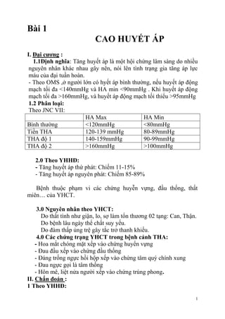 1
Bài 1
CAO HUYẾT ÁP
I. Đại cƣơng :
1.1Định nghĩa: Tăng huyết áp là một hội chứng lâm sàng do nhiều
nguyên nhân khác nhau gây nên, nói lên tình trạng gia tăng áp lực
máu của đại tuần hoàn.
- Theo OMS ,ở người lớn có hyết áp bình thường, nếu huyết áp động
mạch tối đa <140mmHg và HA min <90mmHg . Khi huyết áp động
mạch tối đa >160mmHg, và huyết áp động mạch tối thiểu >95mmHg
1.2 Phân loại:
Theo JNC VII:
HA Max HA Min
Bình thường <120mmHg <80mmHg
Tiền THA 120-139 mmHg 80-89mmHg
THA độ 1 140-159mmHg 90-99mmHg
THA độ 2 >160mmHg >100mmHg
2.0 Theo YHHĐ:
- Tăng huyết áp thứ phát: Chiếm 11-15%
- Tăng huyết áp nguyên phát: Chiếm 85-89%
Bệnh thuộc phạm vi các chứng huyễn vựng, đầu thống, thất
miên… của YHCT.
3.0 Nguyên nhân theo YHCT:
Do thất tình như giận, lo, sợ làm tổn thương 02 tạng: Can, Thận.
Do bệnh lâu ngày thể chất suy yếu.
Do đàm thấp ủng trệ gây tắc trở thanh khiếu.
4.0 Các chứng trạng YHCT trong bệnh cảnh THA:
- Hoa mắt chóng mặt xếp vào chứng huyển vựng
- Đau đầu xếp vào chứng đầu thống
- Đáng trống ngực hồi hộp xếp vào chứng tâm quý chính xung
- Đau ngực gọi là tâm thống
- Hôn mê, liệt nửa người xếp vào chứng trúng phong.
II. Chẩn đoán :
1 Theo YHHĐ:
 