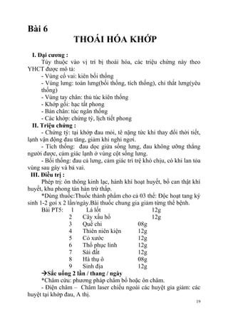 19
Bài 6
THOÁI HÓA KHỚP
I. Đại cƣơng :
Tùy thuộc vào vị trí bị thoái hóa, các triệu chứng này theo
YHCT được mô tả:
- Vùng cổ vai: kiên bối thống
- Vùng lưng: toàn lưng(bối thống, tích thống), chỉ thắt lưng(yêu
thống)
- Vùng tay chân: thủ túc kiên thống
- Khớp gối: hạc tất phong
- Bàn chân: túc ngân thống
- Các khớp: chứng tý, lịch tiết phong
II. Triệu chứng :
- Chứng tý: tại khớp đau mỏi, tê nặng tức khi thay đổi thời tiết,
lạnh vận động đau tăng, giảm khi nghỉ ngơi.
- Tích thống: đau dọc giửa sống lưng, đau không ưỡng thẳng
người được, cảm giác lạnh ở vùng cột sống lưng.
- Bối thống: đau cả lưng, cảm giác trì trệ khó chịu, có khi lan tỏa
vùng sau gáy và bả vai.
III. Điều trị :
Phép trị: ôn thông kinh lạc, hành khí hoạt huyết, bổ can thật khí
huyết, khu phong tán hàn trừ thấp.
*Dùng thuốc:Thuốc thành phẩm cho cả 03 thể: Độc hoạt tang ký
sinh 1-2 goí x 2 lần/ngày.Bài thuốc chung gia giảm từng thể bệnh.
Bài PT5: 1 Lá lốt 12g
2 Cây xấu hổ 12g
3 Quế chi 08g
4 Thiên niên kiện 12g
5 Cỏ xước 12g
6 Thổ phục linh 12g
7 Sài đất 12g
8 Hà thụ ô 08g
9 Sinh địa 12g
Sắc uống 2 lần / thang / ngày
*Châm cứu: phương pháp châm bổ hoặc ôn châm.
- Điện châm – Châm laser chiếu ngoài các huyệt gia giảm: các
huyệt tại khớp đau, A thị.
 