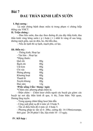 21
Bài 7
ĐAU THẦN KINH LIÊN SƢỜN
I. Đại cƣơng :
Là một chứng bệnh được miêu tả trong phạm vi chứng hiếp
thống của YHCT.
II. Triệu chứng :
- Đau liên sườn, đau dọc theo đường đi của dây thần kinh, đau
thần kinh vùng hông sườn ( p ) hoặc ( t ) nhất là vùng rễ sau lưng,
đường nách giữa, sụn ức đòn, ho, thở đều đau.
- Nếu do lạnh thì sợ lạnh, mạch phù, có lực.
III. Điều trị :
- Thông kinh, Hoạt lạc
- Tán hàn – Hoạt lạc
*Dùng thuốc:
Quế chi 08g
Bạch chỉ 08g
Uất kim 08g
Chỉ xác 08g
Phòng phong 08g
Khương hoạt 08g
Thanh bì 06g
Xuyên khung 08g
Đan sâm 12g
Sắc uống 2 lần / thang / ngày
*Châm cứu: phương pháp châm tả.
- Điện châm – Châm laser chiếu ngoài các huyệt gia giảm: các
huyệt tại nơi dây thần kinh đi qua, A thị...Toàn thân: Nội quan,
Dương lăng tuyền.
- Trong quang châm bằng laser bán dẫn.
- Công suất phát xạ để ở mức số: 8 hoặc 9.
- Tần số điều biến để ở mức số: 4 hoặc 5.
- Phương pháp tả: tần số 6- 20hz, cường độ: 14-150microampe,
thời gian 20-30 phút/1 lần, liệu trình 10 - 15 ngày.
IV. Kết hợp :
 