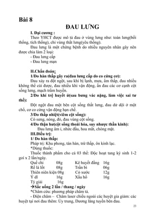 23
Bài 8
ĐAU LƢNG
I. Đại cƣơng :
Theo YHCT được mô tả đau ở vùng lưng như: toàn lưng(bối
thống, tích thống), chỉ vùng thắt lưng(yêu thống).
Đau lưng là một chứng bệnh do nhiều nguyên nhân gây nên
được chia làm 2 loại:
- Đau lưng cấp
- Đau lưng mạn
II.Chẩn đoán:
1/Do hàn thấp gây ra(đau lƣng cấp do co cứng cơ):
Đau xảy ra đột ngột, sau khi bị lạnh, mưa, ẩm thấp, đau nhiều
không thể cúi được, đau nhiều khi vận động, ấn đau các cơ cạnh cột
sống lưng, mạch trầm huyền.
2/Do khí trệ huyết ứ(sau bƣng vác nặng, làm việc sai tƣ
thế):
Đột ngột đau một bên cột sống thắt lưng, đau dử dội ở một
chổ, cơ co cứng vận động hạn chế.
3/Do thấp nhiệt(viêm cột sống):
Có sưng, nóng, đỏ, đau vùng cột sống.
4/Do thận hƣ(cột sống thoái hóa, suy nhƣợc thần kinh):
Đau lưng âm ỉ, nhức đầu, hoa mắt, chóng mặt.
III.Điều trị:
1/ Do hàn thấp:
Pháp trị: Khu phong, tán hàn, trừ thấp, ôn kinh lạc.
*Dùng thuốc:
Thuốc thành phẩm cho cả 03 thể: Độc hoạt tang ký sinh 1-2
goí x 2 lần/ngày.
Quế chi 08g Kê huyết đằng 16g
Rể lá lốt 08g Trần bì 06g
Thiên niên kiện 08g Cỏ xước 12g
Ý dĩ 16g Xấu hổ 16g
Tỳ giải 16g
Sắc uống 2 lần / thang / ngày
*Châm cứu: phương pháp châm tả.
- Điện châm – Châm laser chiếu ngoài các huyệt gia giảm: các
huyệt tại nơi đau thêm: Ủy trung, Dương lăng tuyền bên đau.
 