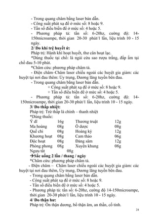24
- Trong quang châm bằng laser bán dẫn.
- Công suất phát xạ để ở mức số: 8 hoặc 9.
- Tần số điều biến để ở mức số: 4 hoặc 5.
- Phương pháp tả: tần số: 6-20hz, cường độ: 14-
150microampe, thời gian 20-30 phút/1 lần, liệu trình 10 - 15
ngày.
2/ Do khí trệ huyết ứ:
Pháp trị: Hành khí hoạt huyết, thư cân hoạt lạc.
*Dùng thuốc tại chổ: lá ngải cứu sao rượu trắng, đắp ấm tại
chổ đau 5-10 phút.
*Châm cứu: phương pháp châm tả.
- Điện châm–Châm laser chiếu ngoài các huyệt gia giảm: các
huyệt tại nơi đau thêm: Ủy trung, Dương lăng tuyền bên đau.
- Trong quang châm bằng laser bán dẫn.
+ Công suất phát xạ để ở mức số: 8 hoặc 9.
+ Tần số điều biến để ở mức số: 4 hoặc 5.
- Phương pháp tả: tần số: 6-20hz, cường độ: 14-
150microampe, thời gian 20-30 phút/1 lần, liệu trình 10 - 15 ngày.
3/ Do thấp nhiệt:
Pháp trị: Trừ thấp là chính – thanh nhiệt
*Dùng thuốc:
Ý dĩ 16g Thương truật 12g
Ma hoàng 08g Ô dược 08g
Quế chi 08g Hoàng kỳ 12g
Khương hoạt 08g Cam thảo 06g
Độc hoạt 08g Đảng sâm 12g
Phòng phong 08g Xuyên khung 08g
Ngưu tất 08g
Sắc uống 2 lần / thang / ngày
*Châm cứu: phương pháp châm tả.
- Điện châm – Châm laser chiếu ngoài các huyệt gia giảm: các
huyệt tại nơi đau thêm, Ủy trung, Dương lăng tuyền bên đau.
- Trong quang châm bằng laser bán dẫn.
- Công suất phát xạ để ở mức số: 8 hoặc 9.
- Tần số điều biến để ở mức số: 4 hoặc 5.
- Phương pháp tả: tần số: 6-20hz, cường độ 14-150microampe,
thời gian 20-30 phút/1 lần, liệu trình 10 - 15 ngày.
4/ Do thận hƣ:
Pháp trị: Ôn thận dương, bổ thận âm, an thần, cố tinh.
 