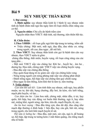26
Bài 9
SUY NHƢỢC THẦN KINH
I. Đại cƣơng :
1. Định nghĩa: suy nhược thần kinh là 1 bệnh lý suy nhược mãn
tính do bệnh nhân mất ngủ lâu ngày làm rối loạn nhiều chức năng của
cơ thể.
2. Nguyên nhân: Chủ yếu do bệnh trầm cảm
Nguyên nhân theo YHCT: thất tình, nội thương, tiên thiên bất túc.
II. Chẩn đoán:
1.Theo YHHĐ: : rối loạn giấc ngủ khó tập trung tư tưởng, trầm uất
Triệu chứng: Mệt mỏi, mất ngủ, đau đầu, đau nhức cơ, nóng
trong người, sốt cao, đau ngực , đổ mồ hôi.
2. Theo YHCT: Suy nhược thần kinh còn gọi là bệnh tâm căn suy
nhược, theo YHCT miêu tả gồm:
chứng đầu thống, thất miên, huyển vựng, rối loạn công năng của các
tạng phủ…
- Mệt mỏi YHCT xếp vào chứng hư: Khí hư , huyết hư , âm hư ,
dương hư, Hoa mắt, chóng mặt: YHCT xếp vào chứng huyển vựng.
- Đau đầu xếp vào chứng đầu thống
- Hay quên hoạt đọng trí óc giảm sút: xếp vào chứng kiện vong
- Nóng trong người cơn nóng phừng mặt xếp vào chứng phát nhiệt
- Đánh trống ngực, hồi hộp xếp vào chứng tâm quý chính xung
- Đau ngực là tâm thống, kèm khó thở là tâm tý, tâm trướng.
3. Triệu chứng :
Can tâm khí uất kết : Làm tinh thân suy nhược, mất ngủ, hay phiền
muộn, ưu tư, thở dài, bụng chướng, đầy hơi, ăn kém, rêu lưỡi trắng,
mạch phù huyền, vô lực…
Can thận âm hư : Làm hoa mắt, chóng mặt, nhức đầu, ù tai, hay
quên, hồi hộp, hay xúc động vui buồn thất thường, ngủ ít, hay nằm
mê, miệng khô, người nóng, táo bón, tiêu đỏ, mạch Huyền, tế, sác…
Âm hư hoả vượng : Đau đầu từng cơn, đau dử dội, đau căng như
mạch đập thường ở đỉnh hoặc 1 bên đầu, hay cáu gắt, bứt rứt, nóng
trong người, rêu lưởi khô mạch huyền tế sát.
Thể tâm tỳ lưỡng hư : Đau đầu, mệt mỏi, sút cân, ngủ ít, dể hoảng
sợ, hồi hộp, tập trung tư tưởng kém 2 mắt thâm quầng, rêu trắng mạch
nhu tế hoãn
 