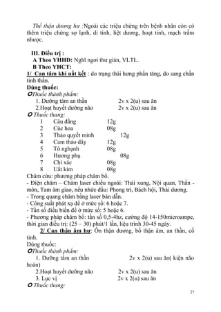 27
Thể thận dương hư :Ngoài các triệu chứng trên bệnh nhân còn có
thêm triệu chứng sợ lạnh, di tinh, liệt dương, hoạt tinh, mạch trầm
nhược.
III. Điều trị :
A Theo YHHĐ: Nghĩ ngơi thư giản, VLTL.
B Theo YHCT:
1/ Can tâm khí uất kết : do trạng thái hưng phấn tăng, do sang chấn
tinh thần.
Dùng thuốc:
Thuốc thành phẩm:
1. Dưỡng tâm an thần 2v x 2(u) sau ăn
2.Hoạt huyết dưỡng não 2v x 2(u) sau ăn
 Thuốc thang:
1 Câu đằng 12g
2 Cúc hoa 08g
3 Thảo quyết minh 12g
4 Cam thảo dây 12g
5 Tô nghạnh 08g
6 Hương phụ 08g
7 Chỉ xác 08g
8 Uất kim 08g
Châm cứu: phương pháp châm bổ.
- Điện châm – Châm laser chiếu ngoài: Thái xung, Nội quan, Thần -
môn, Tam âm giao, nếu nhức đầu: Phong trì, Bách hội, Thái dương.
- Trong quang châm bằng laser bán dẫn.
- Công suất phát xạ để ở mức số: 6 hoặc 7.
- Tần số điều biến để ở mức số: 5 hoặc 6.
- Phương pháp châm bổ: tần số 0,5-4hz, cường độ 14-150microampe,
thời gian điều trị: (25 – 30) phút/1 lần, liệu trình 30-45 ngày.
2/ Can thận âm hƣ: Ôn thận dương, bổ thận âm, an thần, cố
tinh.
Dùng thuốc:
Thuốc thành phẩm:
1. Dưỡng tâm an thần 2v x 2(u) sau ăn( kiện não
hoàn)
2.Hoạt huyết dưỡng não 2v x 2(u) sau ăn
3. Lục vị 2v x 2(u) sau ăn
 Thuốc thang:
 