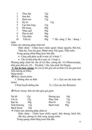 28
1 Thục địa 12g
2 Sơn thù 08g
3 Hoài sơn 12g
4 Kỷ tử 12g
5 Cao ban long 12g
6 Đổ trọng 08g
7 Nhục quế 04g
8 Phụ tử chế 08g
9 Táo nhân 08g
10 Viễn trí 08g * Sắc uống 2 lần / thang /
ngày
Châm cứu: phương pháp châm bổ
Điện châm – Châm laser chiếu ngoài: Quan nguyên, Khí hải,
Thận du, Tam âm giao, Mệnh môn, Nội quan, Thần môn.
Trong quang châm bằng laser bán dẫn.
Công suất phát xạ để ở mức số: 6 hoặc 7.
Tần số điều biến để ở mức số: 5 hoặc 6.
Phương pháp châm bổ: tần số 0,5-4hz, cường độ: 14-150microampe,
thời gian điều trị: (25 – 30) phút/ 1 lần, liệu trình 30-45ngày.
3/ Âm hƣ hoả vƣợng: Sơ can lý khí giải uất an thần (Tư âm gián hoả
tiềm dương an thần).
Dùng thuốc:
Thuốc thành phẩm:
1. Dưỡng tâm an thần 2v x 2(u) sau ăn( kiện não
hoàn)
2.Hoạt huyết dưỡng não 2v x 2(u) sau ăn( Bratonic)
 Thuốc thang: đơn chi tiêu giao gia giảm
Sài hồ 12g
Chi tử 12g
Bạc hà 08g
Sinh khương 12g
Bạch thược 10g
Đương quy 10g
Phục linh 12g
Đơn bì 12g
Bạch truật 08g
 Châm cứu: phương pháp châm tả
Điện châm – Châm laser chiếu ngoài: thái dương, bách hội,
đầu duy, phong trì, thái xung, quang minh.
Trong quang châm bằng laser bán dẫn.
 