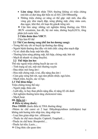 2
Lâm sàng: Bệnh nhân THA thường không có triệu chứng
(trừ khi có đợt tăng đột biến trị số HA 220/100mmHg
Những triệu chứng cơ năng có thể gặp: mệt mõi, đau đầu
vùng gáy như mạch đập, nóng phừng mặt, chảy máu cam,
đau ngực, khó thở, rối loạn thị giác& tiếng nói.
 Cận lâm sàng: những xét nghiệm thông thường của THA
:BUN -creatinin, Ion đồ, bộ mở máu, đường huyết,ECG, tổng
phân tích nước tiểu.
2 Chẩn đoán theo YHCT:
Chia làm 03 thể
2.1 Thể Can dƣơng xung (thể âm hƣ dƣơng xung):
- Trong thể này chỉ số huyết áp thường dao động
- Người bệnh thường đau đầu với tính chất: căng như mạch đập
- Vị trí: đỉnh đầu hoặc một bên đầu.
- Thường kèm nóng phừng mặt, hồi hộp, chóng mặt, bứt rứt
- Mạch đi nhanh và căng (huyền).
2.2 Thể thận âm hƣ:
Thể này ngoài triệu chứng huyết áp cao và:
- Tình trạng uể oải, mệt mỏi thường xuyên
- Đau nhức mỏi lưng âm ỉ
- Hoa mắt chóng mặt, ù tai, đầu nặng đau âm ỉ
- Cảm giác nóng bứt rứt, ngủ tâm phiền nhiệt, ngủ kém.
- Mạch trầm, huyền, sác vô lực.
2.3 Thể đờm thấp:
Triệu chứng trong thể này:
- Người mập, thừa cân
- Lưỡi dầy, to hay than phiền nặng đầu, tê nặng 02 chi dưới
- Xét nghiệm thường kèm tăng cholesterol máu.
- Mạch hoạt.
III. Điều trị :
 Điều trị dùng thuốc:
Theo YHHĐ: thuốc điều trị THA thường dùng:
-Nhóm ức chế canxi có 2 loại: Dihydropyridines (nifedipin) loại
không ảnh hưởng trên nhịp tim, tăng nhịp tim
- Loại làm giảm nhịp tim : diltiazem
- Thuốc ức chế men chuyển: Captoril, Enaplaril....
-Thuốc ức chế beta: Bisoprolol....
-Thuốc lợi tiểu: Lasix....
 Công thức cần quan tâm:
 