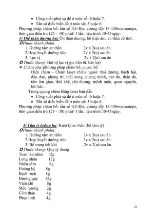 29
Công suất phát xạ để ở mức số: 6 hoặc 7.
Tần số điều biến để ở mức số: 5 hoặc 6.
Phương pháp châm bổ: tần số 0,5-4hz, cường độ: 14-150microampe,
thời gian điều trị: (25 – 30) phút/ 1 lần, liệu trình 30-45ngày.
4/ Thể thận dương hư: Ôn thận dương, bổ thận âm, an thần cố tinh.
Thuốc thành phẩm:
1. Dưỡng tâm an thần 2v x 2(u) sau ăn
2.Hoạt huyết dưỡng não 2v x 2(u) sau ăn
3. Lục vị 2v x 2(u) sau ăn
 Thuốc thang: Bát vị(lục vị gia trần bì, bán hạ)
 Châm cứu: phương pháp châm bổ, cuusu bổ
Điện châm – Châm laser chiếu ngoài: thái dương, bách hội,
đầu duy, phong trì, thái xung, quang minh, can du, thận du,
tâm âm giao, thái khê, phi dương, mệnh môn, quan nguyên,
khí hải...
Trong quang châm bằng laser bán dẫn.
Công suất phát xạ để ở mức số: 6 hoặc 7.
Tần số điều biến để ở mức số: 5 hoặc 6.
Phương pháp châm bổ: tần số 0,5-4hz, cường độ: 14-150microampe,
thời gian điều trị: (25 – 30) phút/ 1 lần, liệu trình 30-45ngày.
5/ Tâm tỳ lưỡng hư: Kiện tỳ an thần (bổ tâm tỳ)
Thuốc thành phẩm:
1. Dưỡng tâm an thần 2v x 2(u) sau ăn
2.Hoạt huyết dưỡng não 2v x 2(u) sau ăn
3. Bổ trung ích khí 2v x 2(u) sau ăn
 Thuốc thang: Quy tỳ thang
Toan táo nhân 12g
Long nhãn 12g
Nhân sâm 8g
Hoàng kỳ 8g
Bạch truật 8g
Đương quy 12g
Viển chí 8g
Mộc hương 2g
Câm thảo 4g
Phục linh 4g
 