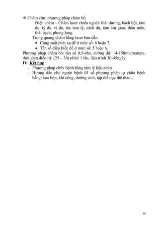 30
 Châm cứu: phương pháp châm bổ
Điện châm – Châm laser chiếu ngoài: thái dương, bách hội, tâm
du, tỳ du, vị du, túc tam lý, cách du, tâm âm giao, thần môn,
thái bạch, phong long.
Trong quang châm bằng laser bán dẫn.
Công suất phát xạ để ở mức số: 6 hoặc 7.
Tần số điều biến để ở mức số: 5 hoặc 6.
Phương pháp châm bổ: tần số 0,5-4hz, cường độ: 14-150microampe,
thời gian điều trị: (25 – 30) phút/ 1 lần, liệu trình 30-45ngày
IV. Kết hợp :
- Phương pháp chữa bệnh bằng tâm lý liệu pháp
- Hướng dẫn cho người bệnh 01 số phương pháp tự chữa bệnh
bằng: xoa bóp, khí công, dưỡng sinh, tập thể dục thể thao…
 