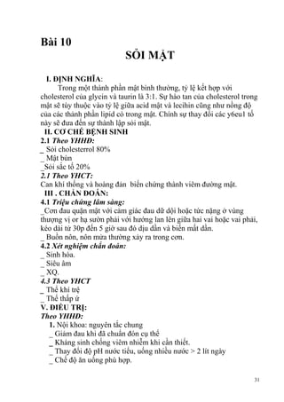 31
Bài 10
SỎI MẬT
I. ĐỊNH NGHĨA:
Trong một thành phần mật bình thường, tỷ lệ kết hợp với
cholesterol của glycin và taurin là 3:1. Sự hào tan của cholesterol trong
mật sẽ tùy thuộc vào tỷ lệ giữa acid mật và lecihin cũng như nồng độ
của các thảnh phần lipid có trong mật. Chính sự thay đổi các y6eu1 tố
này sẽ đưa đến sự thành lập sỏi mật.
II. CƠ CHẾ BỆNH SINH
2.1 Theo YHHĐ:
_ Sỏi cholesterrol 80%
_ Mật bùn
_Sỏi sắc tố 20%
2.1 Theo YHCT:
Can khí thống và hoàng đản biến chứng thành viêm đường mật.
III . CHẨN ĐOÁN:
4.1 Triệu chứng lâm sàng:
_Cơn đau quặn mật với cảm giác đau dữ dội hoặc tức nặng ở vùng
thượng vị or hạ sườn phải với hướng lan lên giữa hai vai hoặc vai phải,
kéo dài tử 30p đến 5 giờ sau đó dịu dần và biến mất dần.
_ Buồn nôn, nôn mửa thường xảy ra trong cơn.
4.2 Xét nghiệm chẩn đoán:
_ Sinh hóa.
_ Siêu âm
_ XQ.
4.3 Theo YHCT
_ Thể khí trệ
_ Thể thấp ứ
V. ĐIỀU TRỊ:
Theo YHHĐ:
1. Nội khoa: nguyên tắc chung
_ Giảm đau khi đã chuẩn đón cụ thể
_ Kháng sinh chống viêm nhiễm khi cần thiết.
_ Thay đổi độ pH nước tiểu, uống nhiều nước > 2 lít ngày
_ Chế độ ăn uống phù hợp.
 