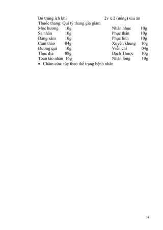 34
Bổ trung ích khí 2v x 2 (uống) sau ăn
Thuốc thang: Qui tỳ thang gia giảm
Mộc hương 10g Nhãn nhục 10g
Sa nhân 10g Phục thần 10g
Đảng sâm 10g Phục linh 10g
Cam thảo 04g Xuyên khung 10g
Đương qui 10g Viễn chí 04g
Thục địa 08g Bạch Thược 10g
Toan táo nhân 16g Nhãn lòng 10g
Châm cứu: tùy theo thể trạng bệnh nhân
 