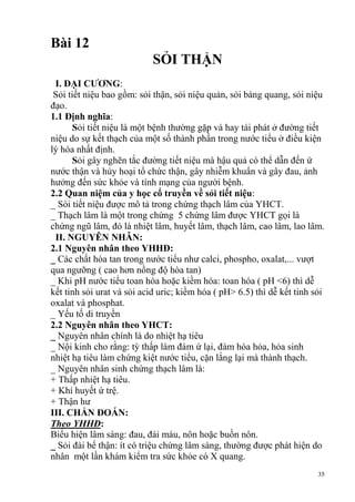 35
Bài 12
SỎI THẬN
I. ĐẠI CƢƠNG:
Sỏi tiết niệu bao gồm: sỏi thận, sỏi niệu quản, sỏi bàng quang, sỏi niệu
đạo.
1.1 Định nghĩa:
Sỏi tiết niệu là một bệnh thường gặp và hay tái phát ở đường tiết
niệu do sự kết thạch của một số thành phần trong nước tiểu ở điều kiện
lý hóa nhất định.
Sỏi gây nghẽn tắc đường tiết niệu mà hậu quả có thể dẫn đến ứ
nước thận và hủy hoại tổ chức thận, gây nhiễm khuẩn và gây đau, ảnh
hưởng đến sức khỏe và tính mạng của người bệnh.
2.2 Quan niệm của y học cổ truyền về sỏi tiết niệu:
_ Sòi tiết niệu được mô tả trong chứng thạch lâm của YHCT.
_ Thạch lâm là một trong chứng 5 chứng lâm được YHCT gọi là
chứng ngũ lâm, đó là nhiệt lâm, huyết lâm, thạch lâm, cao lâm, lao lâm.
II. NGUYÊN NHÂN:
2.1 Nguyên nhân theo YHHĐ:
_ Các chất hòa tan trong nước tiểu như calci, phospho, oxalat,... vượt
qua ngưỡng ( cao hơn nồng độ hòa tan)
_ Khi pH nước tiểu toan hóa hoặc kiềm hóa: toan hóa ( pH <6) thì dễ
kết tinh sỏi urat và sỏi acid uric; kiềm hóa ( pH> 6.5) thì dễ kết tinh sỏi
oxalat và phosphat.
_ Yếu tố di truyền
2.2 Nguyên nhân theo YHCT:
_ Nguyên nhân chính là do nhiệt hạ tiêu
_ Nội kinh cho rằng: tỳ thấp làm đàm ứ lại, đàm hóa hỏa, hỏa sinh
nhiệt hạ tiêu làm chứng kiệt nước tiểu, cặn lắng lại mà thành thạch.
_ Nguyên nhân sinh chứng thạch lâm là:
+ Thấp nhiệt hạ tiêu.
+ Khí huyết ứ trệ.
+ Thận hư
III. CHẨN ĐOÁN:
Theo YHHĐ:
Biểu hiện lâm sàng: đau, đái máu, nôn hoặc buồn nôn.
_ Sỏi đài bể thận: ít có triệu chứng lâm sàng, thường được phát hiện do
nhân một lần khám kiểm tra sức khỏe có X quang.
 