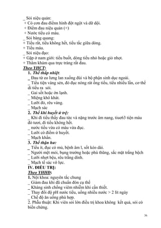 36
_ Sỏi niệu quản:
+ Có cơn đau điểnn hình đột ngột và dữ dội.
+ Điểm đau niệu quản (+)
+ Nước tiểu có máu.
_ Sỏi bàng quang:
+ Tiểu rắt, tiểu không hết, tiểu tắc giữa dòng.
+ Tiểu máu.
_ Sỏi niệu đạo:
+ Gặp ở nam giới: tiểu buốt, dòng tiểu nhỏ hoặc giỏ nhọt.
+ Thăm khám qua trực tràng rất đau.
Theo YHCT:
1. Thể thấp nhiệt:
_ Đau từ eo lưng lan xuống đùi và bộ phận sinh dục ngoài.
_ Tiểu tiện vàng sẻn, đỏ đục nóng rát ống tiểu, tiểu nhiểu lần, cơ thể
di tiểu ra sỏi.
_ Gai sốt hoặc ớn lạnh.
_ Miệng khô khát.
_ Lưỡi đỏ, rêu vàng.
_ Mạch sác
2. Thể khí huyết ứ trệ:
_ Khi đi tiểu thấy đau tức và nặng trước âm nang, tiue63 tiện máu
đỏ tươi, đi tiểu không hết.
_ nước tiểu vừa có máu vừa đục.
_ Lưỡi có điểm ứ huyết.
_ Mạch khẩn.
3. Thể thận hư:
_ Tiểu ít, đục có mủ, bệnh âm ĩ, sốt kéo dải.
_ Người mệt mỏi, bụng trướng hoặc phù thũng, sắc mặt trắng bệch
_ Lưỡi nhợt bệu, rêu trắng dính.
_ Mạch tế sác vô lực.
IV. ĐIỀU TRỊ:
Theo YHHĐ:
1. Nội khoa: nguyên tắc chung
_ Giảm đau khi đã chuẩn đón cụ thể
_ Kháng sinh chống viêm nhiễm khi cần thiết.
_ Thay đổi độ pH nước tiểu, uống nhiều nước > 2 lít ngày
_ Chế độ ăn uống phù hợp.
2. Phẫu thuật: Khi viên sỏi lớn điều trị khoa không kết quả, sỏi có
biến chứng.
 