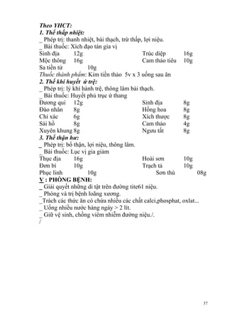 37
Theo YHCT:
1. Thể thấp nhiệt:
_ Phép trị: thanh nhiệt, bài thạch, trừ thấp, lợi niệu.
_ Bài thuốc: Xích đạo tán gia vị
Sinh địa 12g Trúc diệp 16g
Mộc thông 16g Cam thảo tiêu 10g
Sa tiền tử 10g
Thuốc thành phẩm: Kim tiền thảo 5v x 3 uống sau ăn
2. Thể khí huyết ứ trệ:
_ Phép trị: lý khí hành trệ, thông lâm bài thạch.
_ Bài thuốc: Huyết phủ trục ứ thang
Đương qui 12g Sinh địa 8g
Đào nhân 8g Hồng hoa 8g
Chỉ xác 6g Xích thược 8g
Sài hồ 8g Cam thảo 4g
Xuyên khung 8g Ngưu tất 8g
3. Thể thận hư:
_ Phép trị: bổ thận, lợi niệu, thông lâm.
_ Bài thuốc: Lục vị gia giảm
Thục địa 16g Hoài sơn 10g
Đơn bì 10g Trạch tả 10g
Phục linh 10g Sơn thù 08g
V : PHÒNG BỆNH:
_ Giải quyết những di tật trên đường tite61 niệu.
_ Phòng và trị bệnh loãng xương.
_Trách các thức ăn có chứa nhiều các chất calci,phosphat, oxlat...
_ Uống nhiều nước hàng ngày > 2 lít.
_ Giữ vệ sinh, chồng viêm nhiễm đường niệu./.
/
 