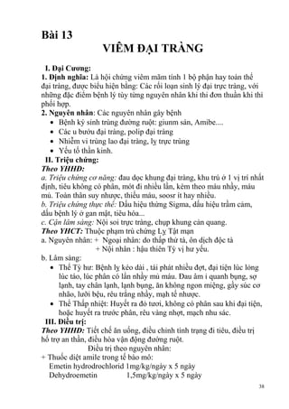 38
Bài 13
VIÊM ĐẠI TRÀNG
I. Đại Cƣơng:
1. Định nghĩa: Là hội chứng viêm mãm tính 1 bộ phận hay toàn thể
đại tràng, được biểu hiện bằng: Các rối loạn sinh lý đại trực tràng, với
những đặc điểm bệnh lý tùy từng nguyên nhân khi thi đơn thuần khi thì
phối hợp.
2. Nguyên nhân: Các nguyên nhân gây bệnh
Bệnh ký sinh trùng đường ruột: giunm sán, Amibe....
Các u bướu đại tràng, polip đại tràng
Nhiễm vi trùng lao đại tràng, lỵ trực trùng
Yếu tố thần kinh.
II. Triệu chứng:
Theo YHHĐ:
a. Triệu chứng cơ năng: đau dọc khung đại tràng, khu trú ở 1 vị trí nhất
định, tiêu không có phân, mót đi nhiều lần, kèm theo máu nhầy, máu
mủ. Toàn thân suy nhược, thiếu máu, soosr ít hay nhiều.
b. Triệu chứng thực thể: Dấu hiệu thừng Sigma, dấu hiệu trầm cảm,
dấu bệnh lý ở gan mật, tiêu hóa...
c. Cận lâm sàng: Nội soi trực tràng, chụp khung cản quang.
Theo YHCT: Thuộc phạm trù chứng Lỵ Tật mạn
a. Nguyên nhân: + Ngoại nhân: do thấp thử tà, ôn dịch độc tà
+ Nội nhân : hậu thiên Tỳ vị hư yếu.
b. Lâm sàng:
Thể Tỳ hư: Bệnh lỵ kéo dài , tái phát nhiều đợt, đại tiện lúc lỏng
lúc táo, lúc phân có lẩn nhầy mủ máu. Đau âm ỉ quanh bụng, sợ
lạnh, tay chân lạnh, lạnh bụng, ăn không ngon miệng, gầy súc cơ
nhão, lưỡi bệu, rêu trắng nhầy, mạh tế nhược.
Thể Thấp nhiệt: Huyết ra đỏ tươi, không có phân sau khi đại tiện,
hoặc huyết ra trước phân, rêu vàng nhợt, mạch nhu sác.
III. Điều trị:
Theo YHHĐ: Tiết chế ăn uống, điều chỉnh tình trạng đi tiêu, điều trị
hổ trợ an thần, điều hòa vận động đường ruột.
Điều trị theo nguyên nhân:
+ Thuốc diệt amile trong tế bào mô:
Emetin hydrodrochlorid 1mg/kg/ngày x 5 ngày
Dehydroemetin 1,5mg/kg/ngày x 5 ngày
 