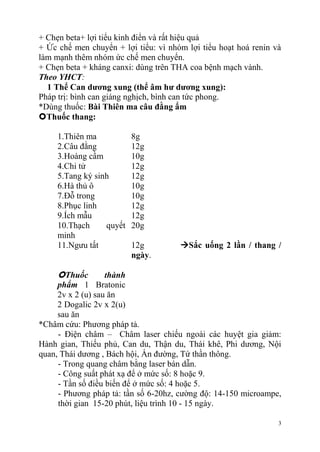 3
+ Chẹn beta+ lợi tiểu kinh điển và rất hiệu quả
+ Ức chế men chuyển + lợi tiểu: vì nhóm lợi tiểu hoạt hoá renin và
làm mạnh thêm nhóm ức chế men chuyển.
+ Chẹn beta + kháng canxi: dùng trên THA coa bệnh mạch vành.
Theo YHCT:
1 Thể Can dƣơng xung (thể âm hƣ dƣơng xung):
Pháp trị: bình can giáng nghịch, bình can tức phong.
*Dùng thuốc: Bài Thiên ma câu đằng ẩm
Thuốc thang:
1.Thiên ma 8g
2.Câu đằng 12g
3.Hoàng cầm 10g
4.Chi tử 12g
5.Tang ký sinh 12g
6.Hà thủ ô 10g
7.Đỗ trong 10g
8.Phục linh 12g
9.Ích mẫu 12g
10.Thạch quyết
minh
20g
11.Ngưu tất 12g Sắc uống 2 lần / thang /
ngày.
Thuốc thành
phẩm 1 Bratonic
2v x 2 (u) sau ăn
2 Dogalic 2v x 2(u)
sau ăn
*Châm cứu: Phương pháp tả.
- Điện châm – Châm laser chiếu ngoài các huyệt gia giảm:
Hành gian, Thiếu phủ, Can du, Thận du, Thái khê, Phi dương, Nội
quan, Thái dương , Bách hội, Ấn đường, Tứ thần thông.
- Trong quang châm bằng laser bán dẫn.
- Công suất phát xạ để ở mức số: 8 hoặc 9.
- Tần số điều biến để ở mức số: 4 hoặc 5.
- Phương pháp tả: tần số 6-20hz, cường độ: 14-150 microampe,
thời gian 15-20 phút, liệu trình 10 - 15 ngày.
 