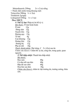 39
Metrodinazole 250mg 2v x 2 (u) uống
+ Thuốc diệt amile trong khoang ruột:
Tetracyline 500mg 1v x 3(u)
Tinidazole 2g/ngày
Lodoquinol 650mg 1v x 3 (u)
Theo YHCT:
1/ Thể Tỳ hƣ: Phép trị ôn bổ tỳ vị
Bài thuốc: Ô mai hoàn hoàn
Ô mai 12g
Đảng sâm 12g
Xuyên tiêu 12g
Đương quy 12g
Tế tân 8g
Can khương 12g
Hoàng liên 12g
Hoàng bá 12g
Phụ tử chế 10g
Thuốc thành phẩm: Đại tràng -f 2v x2(u) sau ăn
Châm cứu (laser): Châm bổ: tỳ du, công tôn, trung quản, quan
nguyên.
2/ Thể thấp nhiệt: Thanh hóa thấp nhiệt
Bài thuốc:
Rau sam 40g
Cỏ nhọ nồi sao đen 40g
Đậu đỏ sao chín 40g
Hoa hòe sao đen 30g
Châm cứu (laser): châm tả: đại trường du, trường cường, thừa
sơn.
 