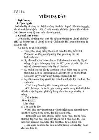 40
Bài 14
VIÊM DẠ DÀY
I. Đại Cƣơng:
1. Định nghĩa:
Loét dạ dày tá tràng là 1 bệnh đường tiêu hóa rất phổ biến thường gặp,
tần số xuất hiện bệnh 1,5% - 2% lứa tuổi xuất hiện bệnh nhiều nhất từ
30 - 50 tuổi và tỷ lệ nam mắc nhiều hơn nữ.
2. Cơ chế sinh bệnh:
- Loét dạ dày tá tràng phát sinh khi sự cân bằng giữa yếu tố phá hủy
(HCl & Perperine) và yếu tố bảo vệ (Chất nhày HCl của niêm mạc dạ
dày) đã mất.
Có nhiều cơ chế sinh bệnh:
Trạng thái căng thẳng thàn kinh đưa đén tăng tiết HCl,
Perperrin và tăng co bóp đồng thời gây tăng bài tiết
hidrocabonic
Sự nhiểm khuẩn Helocobacter Pylori ở niêm mạc dạ dày tá
tràng vừa gây tình trạng tăng tiết HCl , vừa gây đảo lộn cấu
trúc tế bào ở niêm mạc dạ dày đi đến loét.
Sự xuất hiện các gốc tự do trong tế bào niêm mạc dạ dày tá
tràng đưa đến sự thành lập các Leucotriens và phóng thích
Lysosom gây viêm và hủy hoại niêm mạc dạ dày
Ngoài ra có những yếu tố tạo điều kiện thuận lợi cho loét phát
sinh như:
- Tình trạng ăn uống thất thường đói quá hoặc no quá
- Cà phê rượu, thuốc lá, gia vị cũng có tác dụng kích thích bài
tiết dịch vị cũng như phá hủy hàng rào niêm mạc dạ dày tá
tràng.
II. Chẩn đoán:
Theo YHHĐ:
1.Lâm sàng:
a. Cơn đau dạ dày:
- Vị trí: khu trú vùng thượng vị hơi chếch sang bên trái được
lan theo hướng hông sườn, đau lói ra sau lưng.
- Tính chất: đau theo chu kỳ tháng, năm, mùa. Trong ngày
thường đau vào buổi sáng hay chiều của 1 mùa nào đó. Đau
nóng rát cồn cào hoặc đau như bóp thắt, dử dội từng cơn.
- Liên quan đén bữa ăn: đau lúc đói( trong loét dạ dày) hoặc
đau sau bữa ăn.
 