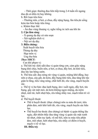 41
- Thời gian: thường đua liên tiếp trong 2-4 tuần rồi ngưng
đau dù có điều trị hay không.
b. Rối loạn tiêu hóa:
- Thường nôn, ợ hơi, ợ chua, đầy nặng bụng, lâu tiêu,ăn uống
kém táo bón hoặc tiêu lỏng.
c. Khám thực thể:
- Ấn đau vùng thượng vị, nghe tiếng óc ách sau khi ăn
2. Cận lâm sàng:
- X quang dạ dày có sửa soạn
- Xét nghiệm dich vị
- Nội soi dạ dày.
3. Biến chứng:
Xuất huyết tiêu hóa
Thủng dạ dày
Hẹp môn vị
Ung thư hóa
Theo YHCT:
Can khí phạm vị:
a. Thể khí trệ: (khí uất) đau vị quản từng cơn, cảm giác nặng
bụng khó chịu, buồn nôn, ợ hơi, ợ chua, đầy hơi, ăn khó tiêu,
đau tức lan hông sườn.
b. Thể hỏa uất: đau nóng rát vùng vị quản, miệng khô đắng, hay
nôn ợ chua, cáu gắt, ăn kém, đầy bụng khó tiêu, đau tăng khi tức
giận lo lắng, tiểu vàng nóng, chất lưỡi đỏ, rêu vàng, mạch huyền
sác.
c. Thể tỳ vị hư hàn: đau lạnh bụng, âm ỉ suốt ngày, đầy hơi, tức
bụng, gầy sút mệt mỏi, ăn kém không ngon miệng, da niêm
nhợt, môi tái, lưỡi nhợt bệu, rêu trắng nhầy run, mạch trầm trì vô
lực.
d. Thể huyết thoát:
Thể ứ huyết thoát: (thực chứng) nôn ra máu đỏ tươi, tiêu
phân đen, môi khô lưỡi đỏ, rêu vàng, mạch huyền sác hữu
lực.
Thể huyết hư thoát: (hư chứng) có bệnh vị quản thống lâu
ngày, đột nhiên thấy đau tăng vùng vị quản sắc mặt xanh
tái nhợt, chân tay lạnh, vã mồ hôi, nôn ra máu tiêu phân
đen, môi nhợt, lưỡi nhợt bệu, rêu nhầy có điểm ứ huyết,
mạch vi tế vô lực.
III. Điều trị:
 