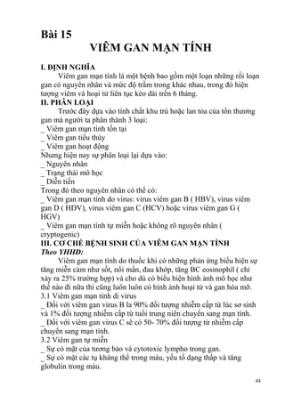 44
Bài 15
VIÊM GAN MẠN TÍNH
I. ĐỊNH NGHĨA
Viêm gan mạn tính là một bệnh bao gồm một loạn những rối loạn
gan có nguyên nhân và mức độ trầm trong khác nhau, trong đó hiện
tượng viêm và hoại tử liên tục kéo dài trến 6 tháng.
II. PHÂN LOẠI
Trước đây dựa vào tính chất khu trú hoặc lan tỏa của tổn thương
gan mà người ta phân thành 3 loại:
_ Viêm gan mạn tính tồn tại
_ Viêm gan tiểu thùy
_ Viêm gan hoạt động
Nhưng hiện nay sự phân loại lại dựa vào:
_ Nguyên nhân
_ Trạng thái mô học
_ Diễn tiến
Trong đó theo nguyên nhân có thể có:
_ Viêm gan mạn tính do virus: virus viêm gan B ( HBV), virus viêm
gan D ( HDV), virus viêm gan C (HCV) hoặc virus viêm gan G (
HGV)
_ Viêm gan mạn tính tự miễn hoặc không rõ nguyên nhân (
cryptogenic)
III. CƠ CHẾ BỆNH SINH CỦA VIÊM GAN MẠN TÍNH
Theo YHHĐ:
Viêm gan mạn tính do thuốc khi có những phản ứng biểu hiện sự
tăng miễn cảm như sốt, nổi mẩn, đau khớp, tăng BC eosinophil ( chỉ
xảy ra 25% trường hợp) và cho dù có biểu hiện hình ảnh mô học như
thế nào đi nữa thì cũng luôn luôn có hình ảnh hoại tử và gan hóa mỡ.
3.1 Viêm gan mạn tính di virus
_ Đối với viêm gan virus B la 90% đối tượng nhiễm cấp từ lúc sơ sinh
và 1% đối tượng nhiễm cấp từ tuổi trung niên chuyển sang mạn tính.
_ Đối với viêm gan virus C sẽ có 50- 70% đối tượng từ nhiễm cấp
chuyển sang mạn tính.
3.2 Viêm gan tự miễn
_ Sự có mặt của tương bào và cytotoxic lympho trong gan.
_ Sự có mặt các tụ kháng thể trong máu, yếu tố dạng thấp và tăng
globulin trong máu.
 