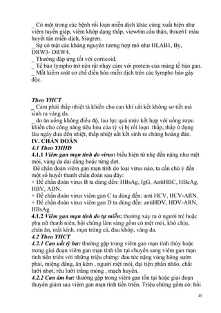 45
_ Có một trong các bệnh rối loạn miễn dịch khác cùng xuất hiện như
viêm tuyến giáp, viêm khớp dạng thấp, view6m cầu thận, thiue61 máu
huyết tán miễn dịch, Siogren.
_ Sự có mặt các kháng nguyên tương hợp mô như HLAB1, By,
DRW3- DRW4.
_ Thường đáp ứng tốt với corticoid.
_ Tế bào lympho trở nên rất nhạy cảm với protein của màng tế bào gan.
_ Mất kiểm soát cơ chế điều hòa miễn dịch trên các lympho bào gây
độc.
Theo YHCT
_ Cảm phải thấp nhiệt tà khiến cho can khí uất kết không sơ tiết mà
sinh ra vàng da.
_ do ăn uống không điều độ, lao lực quá mức kết hợp với uống rượu
khiến cho công năng tiêu hóa của tỳ vị bị rối loạn thấp, thấp ứ đọng
lâu ngày đưa đến nhiệt, thấp nhiệt uất kết sinh ra chứng hoàng đản.
IV. CHẨN ĐOÁN
4.1 Theo YHHĐ
4.1.1 Viêm gan mạn tính do virus: biểu hiện từ nhẹ đến nặng như mệt
mỏi, vàng da dai dẳng hoặc từng đợt.
Để chẩn đoán viêm gan mạn tính do loại virus nào, ta cần chú ý đến
một số huyết thanh chẩn đoán sau đây:
+ Để chẩn đoán virus B ta dùng đến: HBsAg, IgG, AntiHBC, HBeAg,
HBV, ADN.
+ Để chẩn đoán virus viêm gan C ta dùng đến: anti HCV, HCV-ARN.
+ Để chẩn đoán virus viêm gan D ta dùng đến: antiHDV, HDV-ARN,
HBsAg.
4.1.2 Viêm gan mạn tính do tự miễn: thường xảy ra ở người trẻ hoặc
phụ nữ thanh niên, hội chứng lâm sàng gồm có mệt mỏi, khó chịu,
chán ăn, mất kinh, mụn trứng cá, đau khớp, vàng da.
4.2 Theo YHCT
4.2.1 Can uất tỳ hư: thường gặp trong viêm gan mạn tính thùy hoặc
trong giai đoạn viêm gan mạn tính tồn tại chuyển sang viêm gan mạn
tính tiến triển với những triệu chứng: đau tức nặng vùng hông sườn
phải, miệng đắng, ăn kém , người mệt mỏi, đại tiện phân nhão, chất
lưỡi nhợt, rêu lưỡi trắng mỏng , mạch huyền.
4.2.2 Can âm hư: thường gặp trong viêm gan tồn tại hoặc giai đoạn
thuyên giảm sau viêm gan mạn tính tiến triển. Triệu chứng gồm có: hồi
 