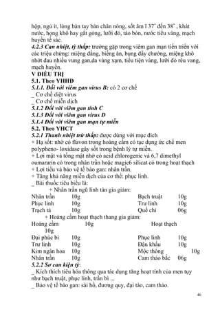 46
hộp, ngủ ít, lòng bàn tay bàn chân nóng, sốt âm ĩ 37˚ đến 38˚ , khát
nước, họng khô hay gắt gỏng, lưỡi đỏ, táo bón, nước tiểu vàng, mạch
huyền tế sác.
4.2.3 Can nhiệt, tỳ thấp: trường gặp trong viêm gan mạn tiến triển với
các triệu chứng: miệng đắng, biếng ăn, bụng đầy chướng, miệng khô
nhớt đau nhiều vung gan,da vàng xạm, tiểu tiện vàng, lưỡi đỏ rêu vang,
mạch huyền.
V ĐIỀU TRỊ
5.1. Theo YHHĐ
5.1.1. Đối với viêm gan virus B: có 2 cơ chế
_ Cơ chế diệt virus
_ Cơ chế miễn dịch
5.1.2 Đối với viêm gan tính C
5.1.3 Đối với viêm gan virus D
5.1.4 Đối với viêm gan mạn tự miễn
5.2. Theo YHCT
5.2.1 Thanh nhiệt trừ thấp: được dùng với mục đích
+ Hạ sốt: nhờ có flavon trong hoàng cầm có tạc dụng ức chế men
polypheno- loxidase gây sốt trong bệnh lý tự miễn.
+ Lợi mật và tống mật nhờ có acid chlorogenic và 6,7 dimethyl
oumararin có trong nhân trần hoặc magie6 silicat có trong hoạt thạch
+ Lợi tiểu và bảo vệ tế bào gan: nhân trần.
+ Tăng khả năng miễn dịch của cơ thể: phục linh.
_ Bài thuốc tiêu biểu là:
+ Nhân trần ngũ linh tán gia giảm:
Nhân trần 10g Bạch truật 10g
Phục linh 10g Trư linh 10g
Trạch tả 10g Quế chi 06g
+ Hoàng cầm hoạt thạch thang gia giảm:
Hoàng cầm 10g Hoạt thạch
10g
Đại phúc bì 10g Phục linh 10g
Trư linh 10g Đậu khấu 10g
Kim ngân hoa 10g Mộc thông 10g
Nhân trần 10g Cam thảo bắc 06g
5.2.2 Sơ can kiện tỳ:
_ Kích thích tiêu hóa thông qua tác dụng tăng hoạt tính của men tụy
như bạch truật, phục linh, trần bì ...
_ Bảo vệ tế bào gan: sài hồ, đương quy, đại táo, cam thảo.
 