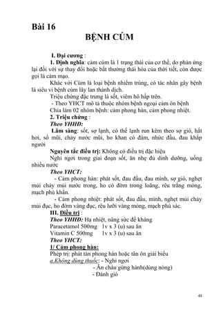 48
Bài 16
BỆNH CÚM
I. Đại cƣơng :
1. Định nghĩa: cảm cúm là 1 trạng thái của cơ thể, do phản ứng
lại đối với sự thay đổi hoặc bất thường thái hóa của thời tiết, còn được
gọi là cảm mạo.
Khác với Cúm là loại bệnh nhiểm trùng, có tác nhân gây bệnh
là siêu vi bệnh cúm lây lan thành dịch.
Triệu chứng đặc trưng là sốt, viêm hô hấp trên.
- Theo YHCT mô tả thuộc nhóm bệnh ngoại cảm ôn bệnh
Chia làm 02 nhóm bệnh: cảm phong hàn, cảm phong nhiệt.
2. Triệu chứng :
Theo YHHĐ:
Lâm sàng: sốt, sợ lạnh, có thể lạnh run kèm theo sợ gió, hắt
hơi, sổ mũi, chảy nước mũi, ho khan có đàm, nhức đầu, đau khắp
người
Nguyên tắc điều trị: Không có điều trị đặc hiệu
Nghỉ ngơi trong giai đoạn sốt, ăn nhẹ đủ dinh dưỡng, uống
nhiều nước
Theo YHCT:
- Cảm phong hàn: phát sốt, đau đầu, đau mình, sợ gió, nghẹt
mủi chảy mủi nước trong, ho có đờm trong loãng, rêu trắng mỏng,
mạch phù khẩn.
- Cảm phong nhiệt: phát sốt, đau đầu, mình, nghẹt mủi chảy
mủi đục, ho đờm vàng đục, rêu lưỡi vàng mỏng, mạch phù sác.
III. Điều trị :
Theo YHHĐ: Hạ nhiệt, nâng sức đề kháng
Paracetamol 500mg 1v x 3 (u) sau ăn
Vitamin C 500mg 1v x 3 (u) sau ăn
Theo YHCT:
1/ Cảm phong hàn:
Phép trị: phát tán phong hàn hoặc tân ôn giải biểu
a.Không dùng thuốc: - Nghỉ ngơi
- Ăn cháu gừng hành(dùng nóng)
- Đánh gió
 
