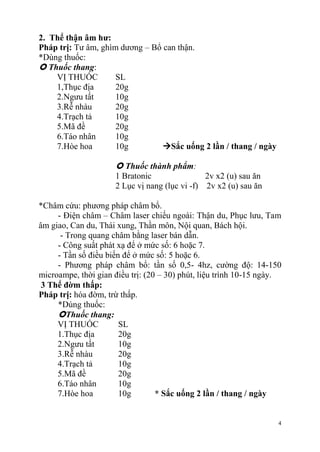 4
2. Thể thận âm hƣ:
Pháp trị: Tư âm, ghìm dương – Bổ can thận.
*Dùng thuốc:
 Thuốc thang:
VỊ THUỐC SL
1,Thục địa 20g
2.Ngưu tất 10g
3.Rễ nhàu 20g
4.Trạch tả 10g
5.Mã đề 20g
6.Táo nhân 10g
7.Hòe hoa 10g Sắc uống 2 lần / thang / ngày
 Thuốc thành phẩm:
1 Bratonic 2v x2 (u) sau ăn
2 Lục vị nang (lục vi -f) 2v x2 (u) sau ăn
*Châm cứu: phương pháp châm bổ.
- Điện châm – Châm laser chiếu ngoài: Thận du, Phục lưu, Tam
âm giao, Can du, Thái xung, Thần môn, Nội quan, Bách hội.
- Trong quang châm bằng laser bán dẫn.
- Công suất phát xạ để ở mức số: 6 hoặc 7.
- Tần số điều biến để ở mức số: 5 hoặc 6.
- Phương pháp châm bổ: tần số 0,5- 4hz, cường độ: 14-150
microampe, thời gian điều trị: (20 – 30) phút, liệu trình 10-15 ngày.
3 Thể đờm thấp:
Pháp trị: hóa đờm, trừ thấp.
*Dùng thuốc:
Thuốc thang:
VỊ THUỐC SL
1.Thục địa 20g
2.Ngưu tất 10g
3.Rễ nhàu 20g
4.Trạch tả 10g
5.Mã đề 20g
6.Táo nhân 10g
7.Hòe hoa 10g * Sắc uống 2 lần / thang / ngày
 