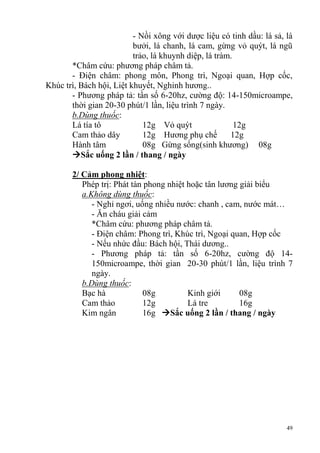 49
- Nồi xông với dược liệu có tinh dầu: lá sả, lá
bưởi, lá chanh, lá cam, gừng vỏ quýt, lá ngũ
trảo, lá khuynh diệp, lá tràm.
*Châm cứu: phương pháp châm tả.
- Điện châm: phong môn, Phong trì, Ngoại quan, Hợp cốc,
Khúc trì, Bách hội, Liệt khuyết, Nghinh hương..
- Phương pháp tả: tần số 6-20hz, cường độ: 14-150microampe,
thời gian 20-30 phút/1 lần, liệu trình 7 ngày.
b.Dùng thuốc:
Lá tía tô 12g Vỏ quýt 12g
Cam thảo dây 12g Hương phụ chế 12g
Hành tâm 08g Gừng sống(sinh khương) 08g
Sắc uống 2 lần / thang / ngày
2/ Cảm phong nhiệt:
Phép trị: Phát tàn phong nhiệt hoặc tân lương giải biểu
a.Không dùng thuốc:
- Nghỉ ngơi, uống nhiều nước: chanh , cam, nước mát…
- Ăn cháu giải cảm
*Châm cứu: phương pháp châm tả.
- Điện châm: Phong trì, Khúc trì, Ngoại quan, Hợp cốc
- Nếu nhức đầu: Bách hội, Thái dương..
- Phương pháp tả: tần số 6-20hz, cường độ 14-
150microampe, thời gian 20-30 phút/1 lần, liệu trình 7
ngày.
b.Dùng thuốc:
Bạc hà 08g Kinh giới 08g
Cam thảo 12g Lá tre 16g
Kim ngân 16g Sắc uống 2 lần / thang / ngày
 